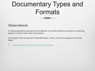Documentary Types and
Formats
Observational
An Observational Documentary can be different. It can either Observe someone or something,
places or events to show their documentary.
An example of this is Channel 4’s Benefits Street. I have a clip of the programme in the link
below.
 https://www.youtube.com/watch?v=CLUrY4JDiCw
 