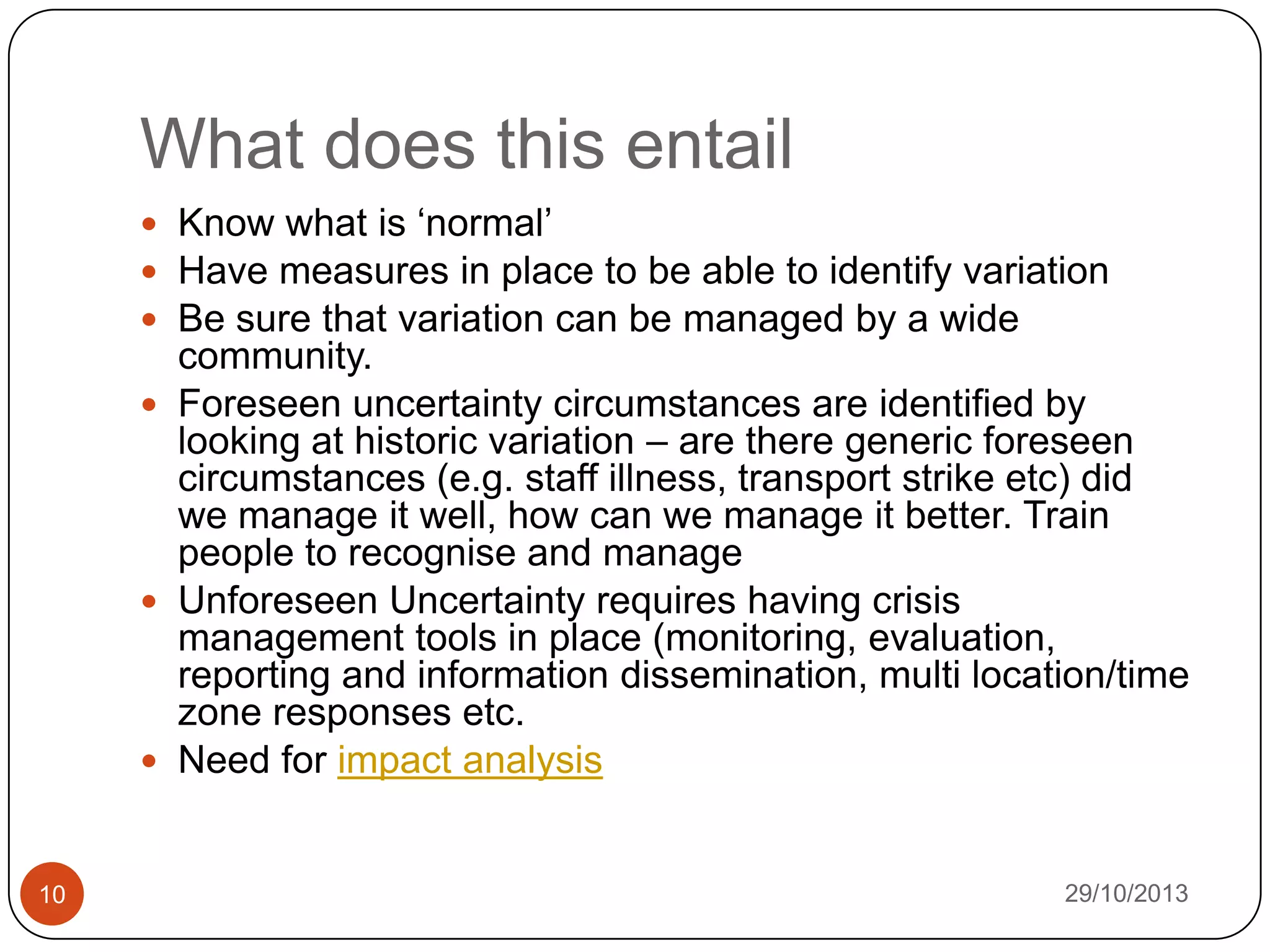 What does this entail
 Know what is „normal‟
 Have measures in place to be able to identify variation
 Be sure that variation can be managed by a wide

community.
 Foreseen uncertainty circumstances are identified by
looking at historic variation – are there generic foreseen
circumstances (e.g. staff illness, transport strike etc) did
we manage it well, how can we manage it better. Train
people to recognise and manage
 Unforeseen Uncertainty requires having crisis
management tools in place (monitoring, evaluation,
reporting and information dissemination, multi location/time
zone responses etc.
 Need for impact analysis

10

29/10/2013

 