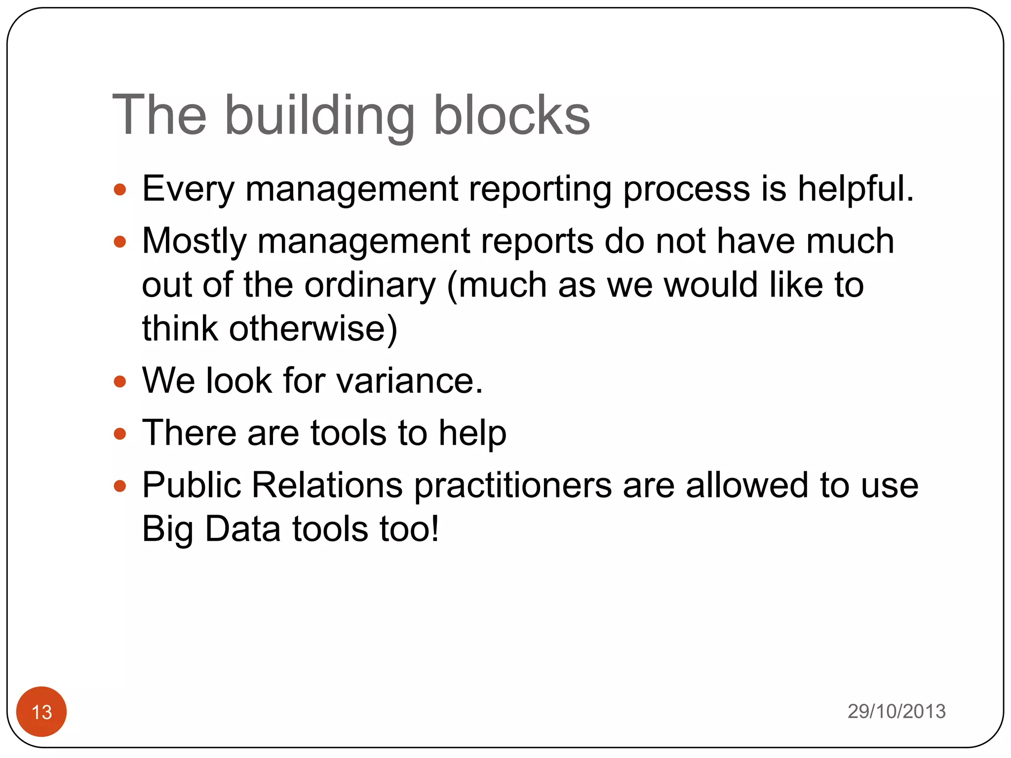 The building blocks
 Every management reporting process is helpful.
 Mostly management reports do not have much

out of the ordinary (much as we would like to
think otherwise)
 We look for variance.
 There are tools to help
 Public Relations practitioners are allowed to use
Big Data tools too!

13

29/10/2013

 