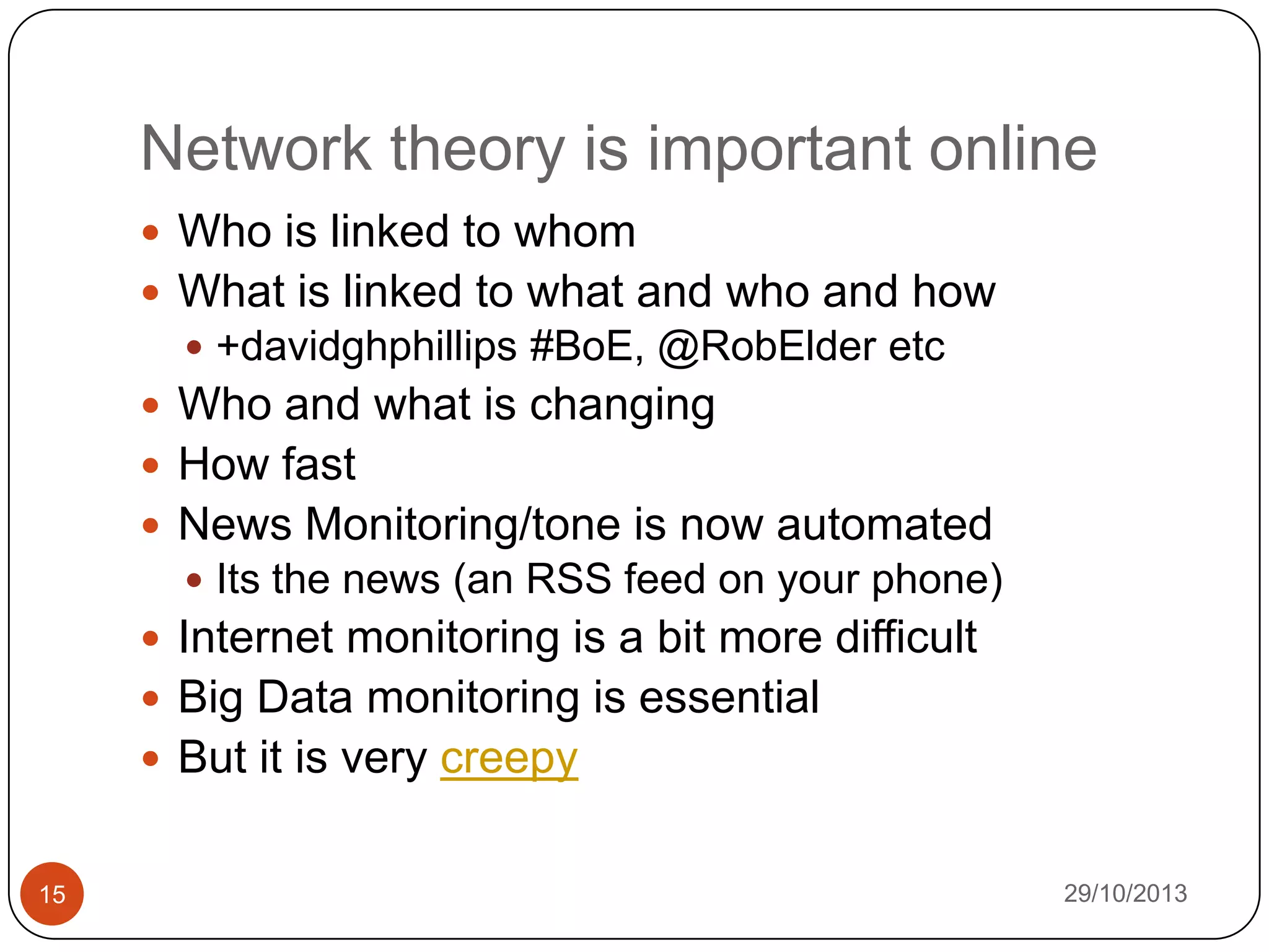 Network theory is important online
 Who is linked to whom
 What is linked to what and who and how
 +davidghphillips #BoE, @RobElder etc

 Who and what is changing
 How fast
 News Monitoring/tone is now automated
 Its the news (an RSS feed on your phone)

 Internet monitoring is a bit more difficult
 Big Data monitoring is essential

 But it is very creepy

15

29/10/2013

 