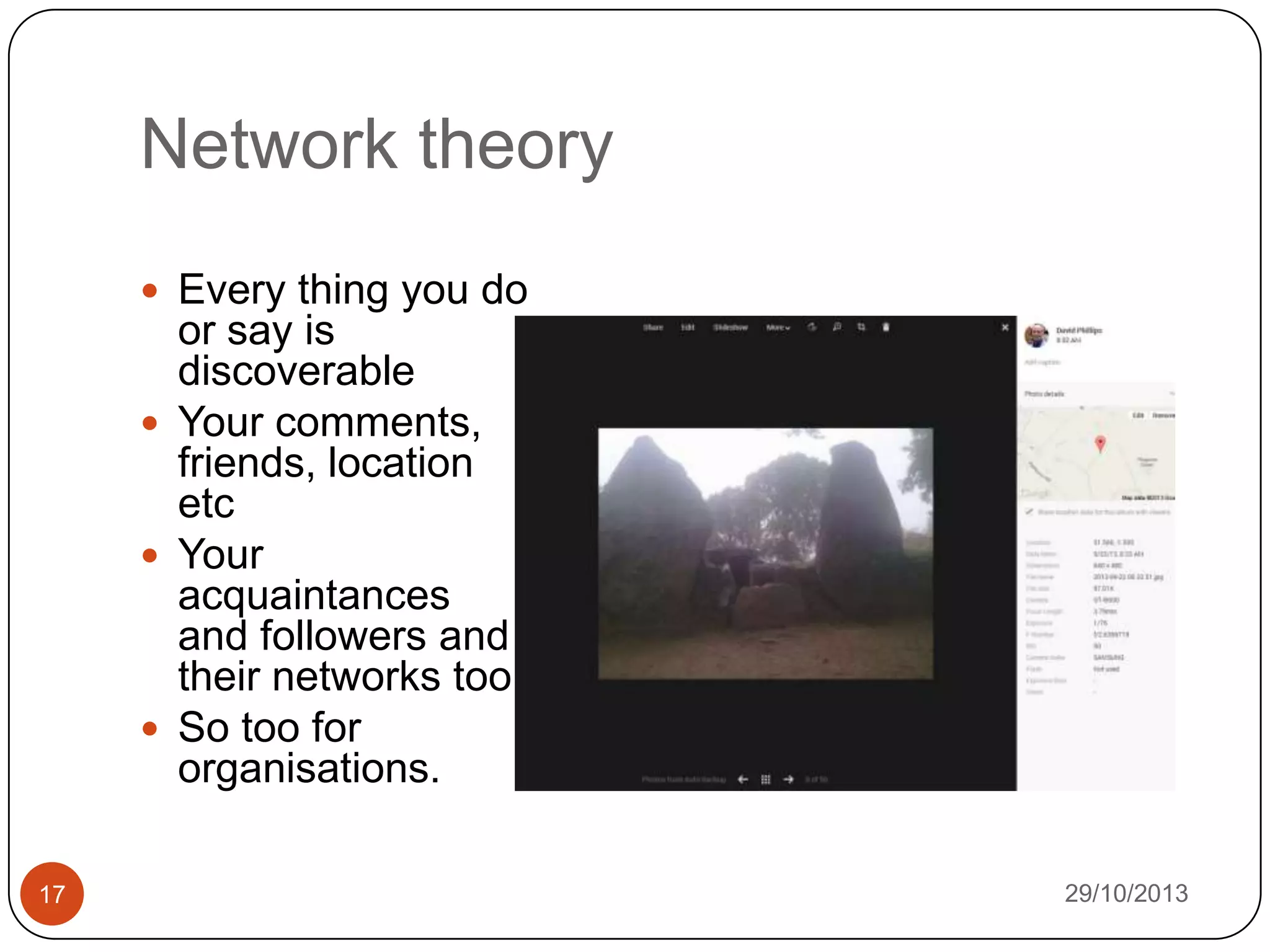 Network theory
 Every thing you do

or say is
discoverable
 Your comments,
friends, location
etc
 Your
acquaintances
and followers and
their networks too
 So too for
organisations.
17

29/10/2013

 