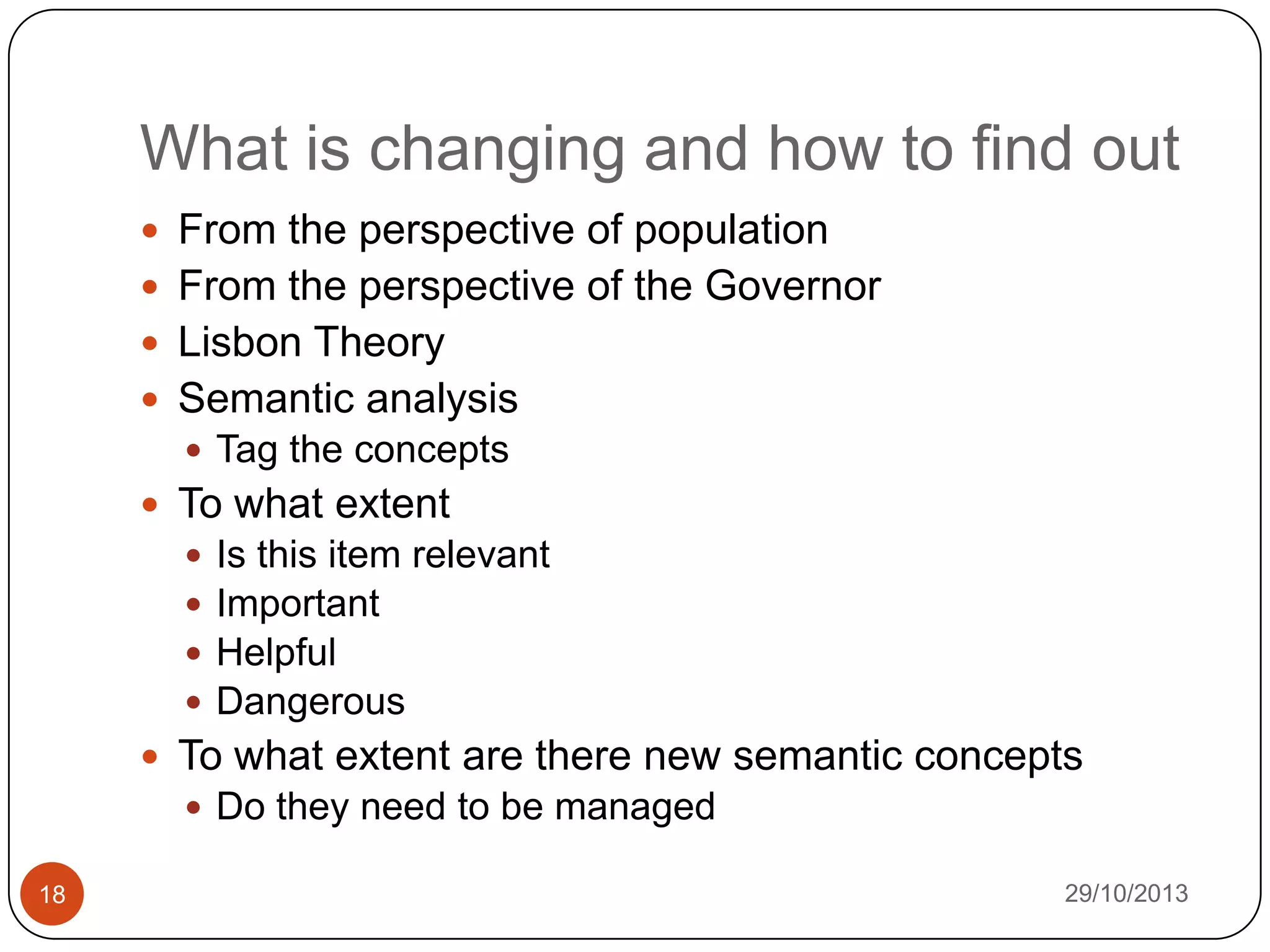 What is changing and how to find out
 From the perspective of population
 From the perspective of the Governor

 Lisbon Theory
 Semantic analysis
 Tag the concepts

 To what extent





Is this item relevant
Important
Helpful
Dangerous

 To what extent are there new semantic concepts
 Do they need to be managed
18

29/10/2013

 
