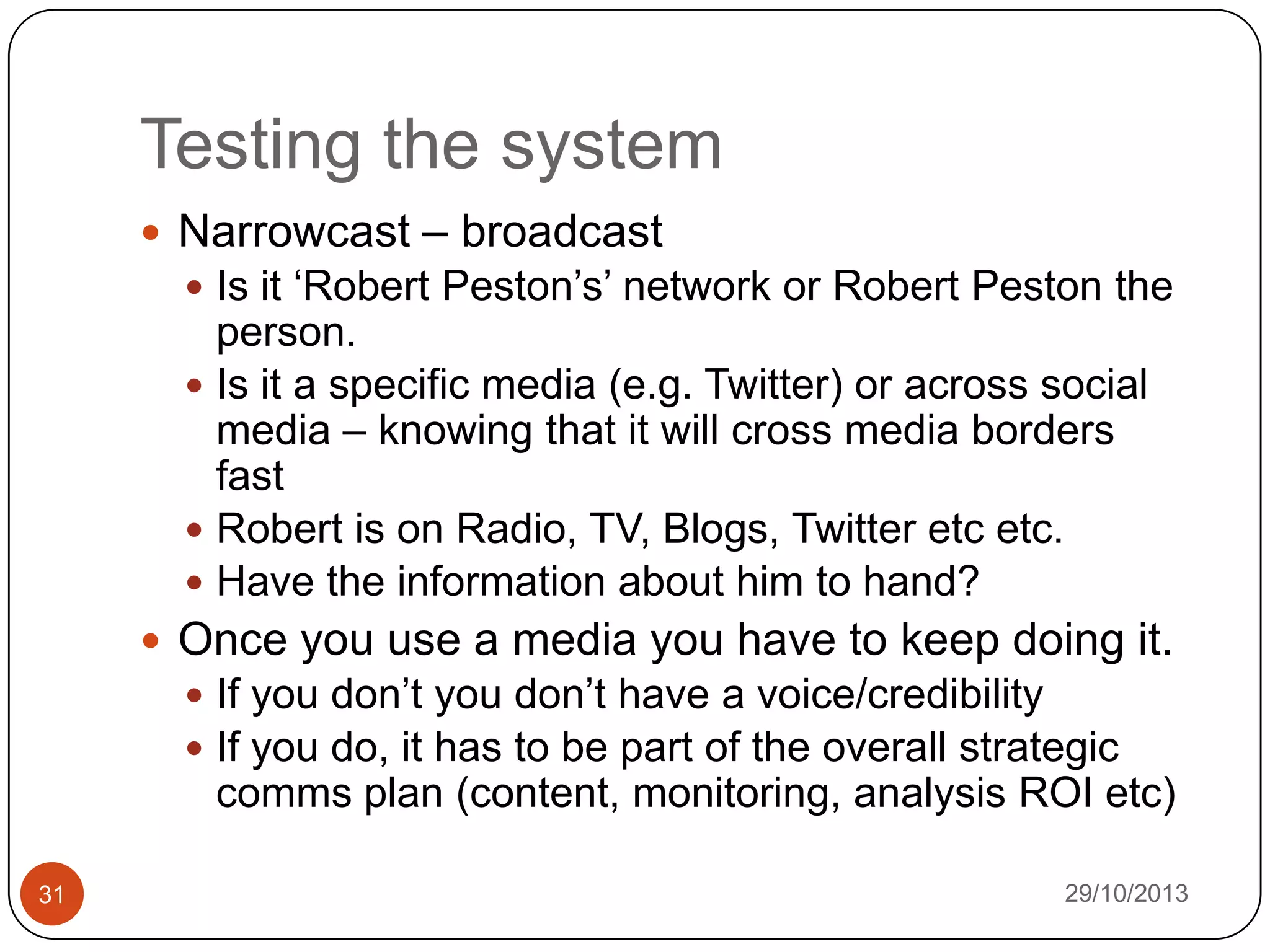 Testing the system
 Narrowcast – broadcast
 Is it „Robert Peston‟s‟ network or Robert Peston the

person.
 Is it a specific media (e.g. Twitter) or across social
media – knowing that it will cross media borders
fast
 Robert is on Radio, TV, Blogs, Twitter etc etc.
 Have the information about him to hand?
 Once you use a media you have to keep doing it.
 If you don‟t you don‟t have a voice/credibility
 If you do, it has to be part of the overall strategic

comms plan (content, monitoring, analysis ROI etc)
31

29/10/2013

 