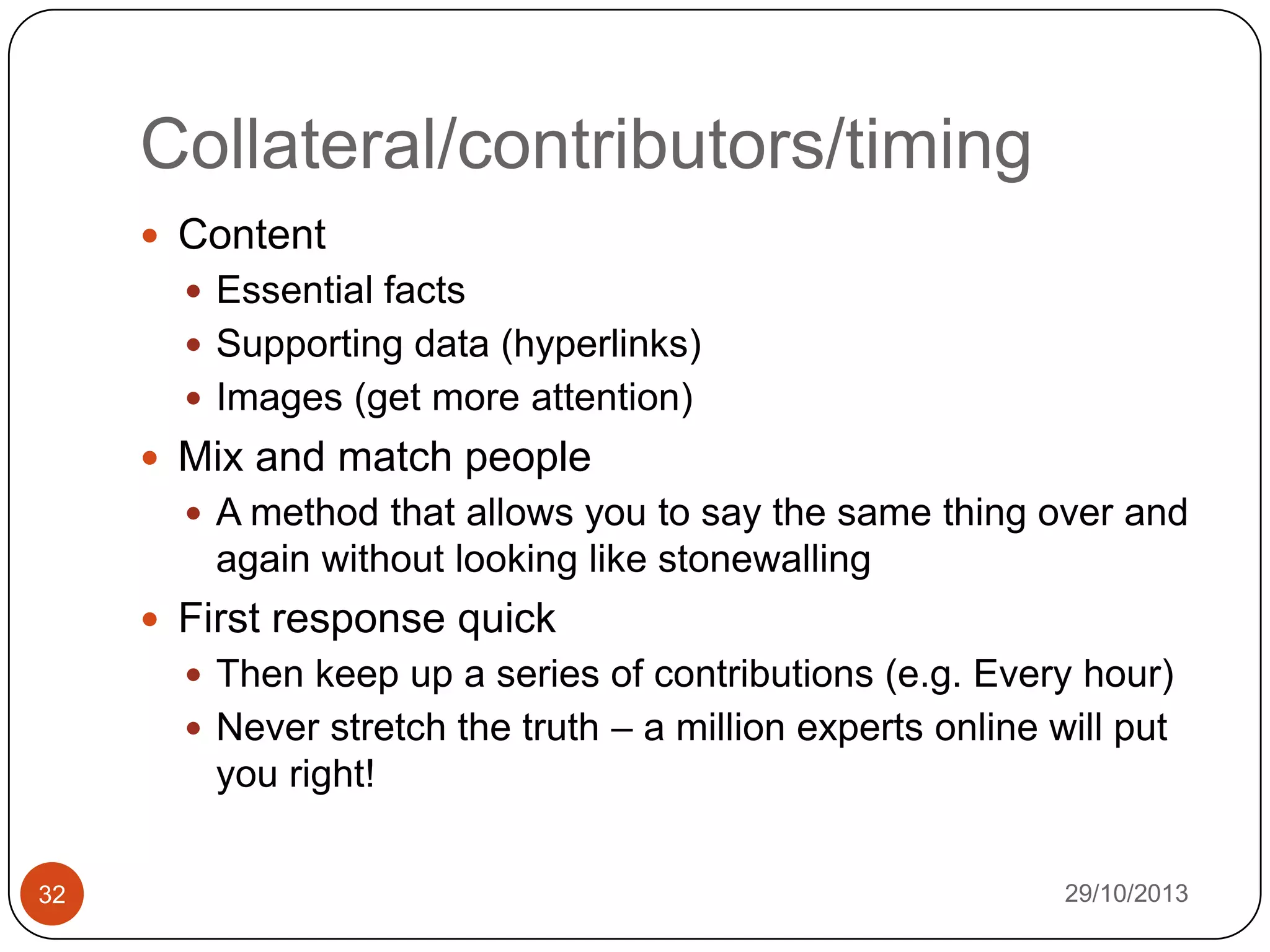 Collateral/contributors/timing
 Content
 Essential facts

 Supporting data (hyperlinks)
 Images (get more attention)

 Mix and match people
 A method that allows you to say the same thing over and

again without looking like stonewalling
 First response quick
 Then keep up a series of contributions (e.g. Every hour)
 Never stretch the truth – a million experts online will put

you right!
32

29/10/2013

 