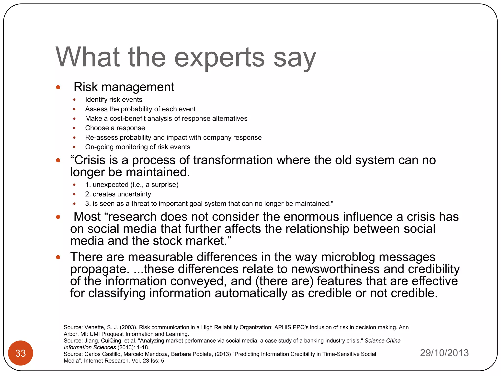 What the experts say


Risk management








Identify risk events
Assess the probability of each event
Make a cost-benefit analysis of response alternatives
Choose a response
Re-assess probability and impact with company response
On-going monitoring of risk events

 “Crisis is a process of transformation where the old system can no

longer be maintained.




1. unexpected (i.e., a surprise)
2. creates uncertainty
3. is seen as a threat to important goal system that can no longer be maintained."

Most “research does not consider the enormous influence a crisis has
on social media that further affects the relationship between social
media and the stock market.”
 There are measurable differences in the way microblog messages
propagate. ...these differences relate to newsworthiness and credibility
of the information conveyed, and (there are) features that are effective
for classifying information automatically as credible or not credible.


33

Source: Venette, S. J. (2003). Risk communication in a High Reliability Organization: APHIS PPQ's inclusion of risk in decision making. Ann
Arbor, MI: UMI Proquest Information and Learning.
Source: Jiang, CuiQing, et al. "Analyzing market performance via social media: a case study of a banking industry crisis." Science China
Information Sciences (2013): 1-18.
Source: Carlos Castillo, Marcelo Mendoza, Barbara Poblete, (2013) "Predicting Information Credibility in Time-Sensitive Social
Media", Internet Research, Vol. 23 Iss: 5

29/10/2013

 