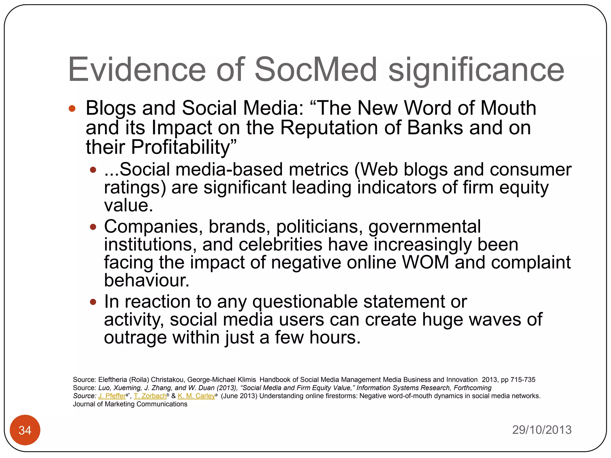 Evidence of SocMed significance
 Blogs and Social Media: “The New Word of Mouth

and its Impact on the Reputation of Banks and on
their Profitability”
 ...Social media-based metrics (Web blogs and consumer

ratings) are significant leading indicators of firm equity
value.
 Companies, brands, politicians, governmental
institutions, and celebrities have increasingly been
facing the impact of negative online WOM and complaint
behaviour.
 In reaction to any questionable statement or
activity, social media users can create huge waves of
outrage within just a few hours.
Source: Eleftheria (Roila) Christakou, George-Michael Klimis Handbook of Social Media Management Media Business and Innovation 2013, pp 715-735
Source: Luo, Xueming, J. Zhang, and W. Duan (2013), “Social Media and Firm Equity Value,” Information Systems Research, Forthcoming
Source: J. Pfeffera*, T. Zorbachb & K. M. Carleya (June 2013) Understanding online firestorms: Negative word-of-mouth dynamics in social media networks.
Journal of Marketing Communications

34

29/10/2013

 