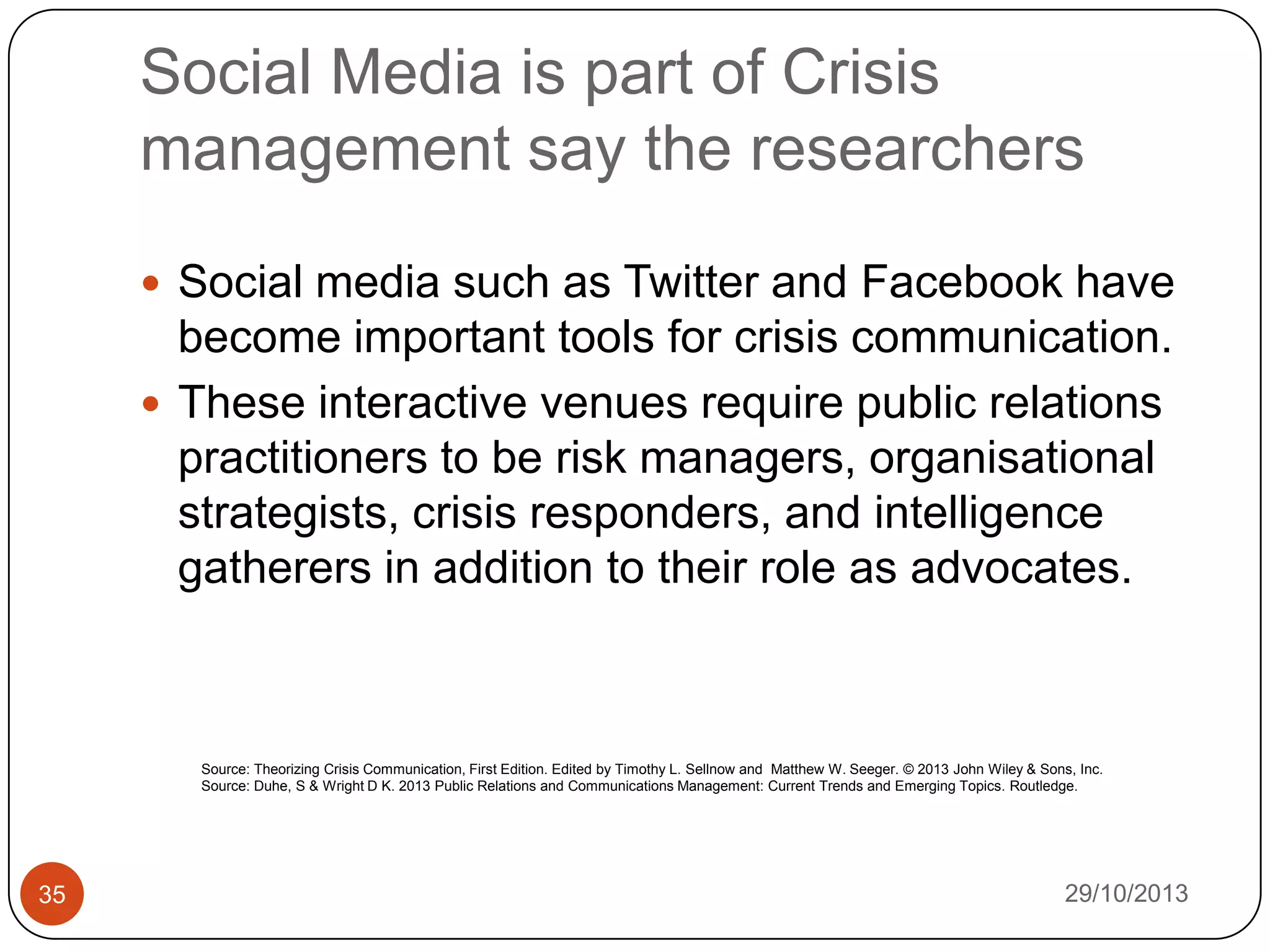 Social Media is part of Crisis
management say the researchers
 Social media such as Twitter and Facebook have

become important tools for crisis communication.
 These interactive venues require public relations
practitioners to be risk managers, organisational
strategists, crisis responders, and intelligence
gatherers in addition to their role as advocates.

Source: Theorizing Crisis Communication, First Edition. Edited by Timothy L. Sellnow and Matthew W. Seeger. © 2013 John Wiley & Sons, Inc.
Source: Duhe, S & Wright D K. 2013 Public Relations and Communications Management: Current Trends and Emerging Topics. Routledge.

35

29/10/2013

 
