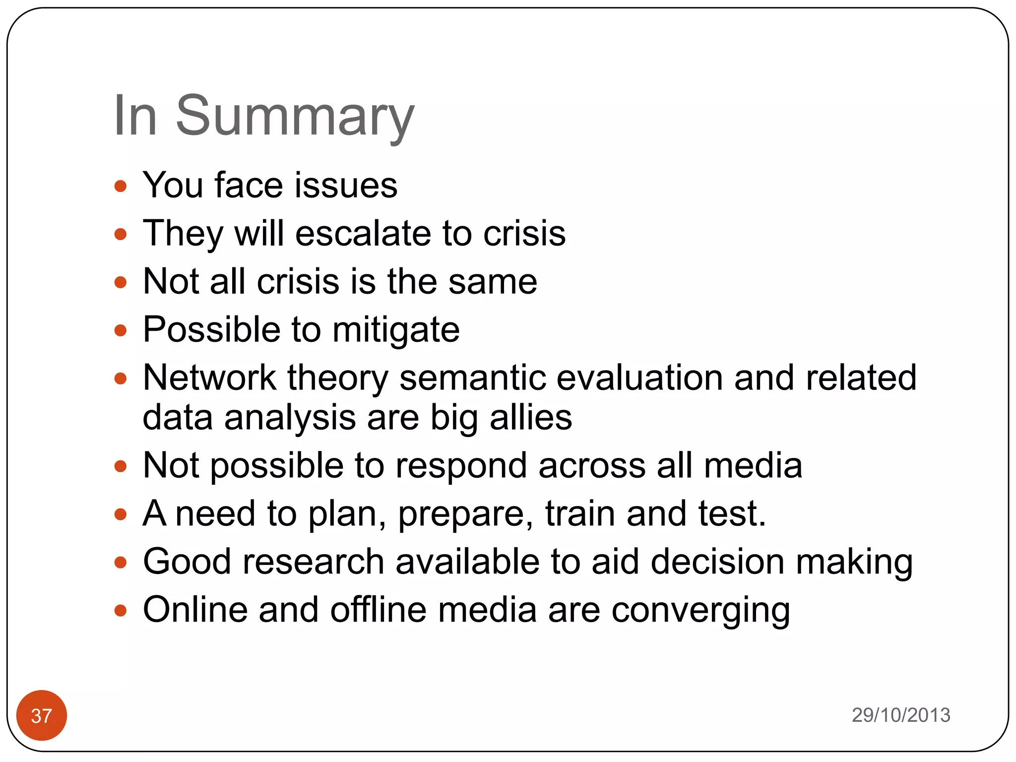 In Summary
 You face issues
 They will escalate to crisis

 Not all crisis is the same
 Possible to mitigate
 Network theory semantic evaluation and related






37

data analysis are big allies
Not possible to respond across all media
A need to plan, prepare, train and test.
Good research available to aid decision making
Online and offline media are converging
29/10/2013

 