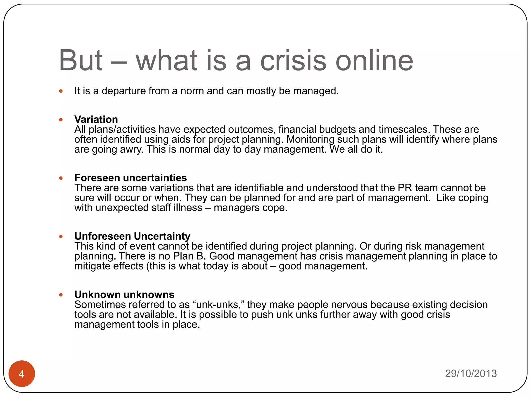 But – what is a crisis online



Variation
All plans/activities have expected outcomes, financial budgets and timescales. These are
often identified using aids for project planning. Monitoring such plans will identify where plans
are going awry. This is normal day to day management. We all do it.



Foreseen uncertainties
There are some variations that are identifiable and understood that the PR team cannot be
sure will occur or when. They can be planned for and are part of management. Like coping
with unexpected staff illness – managers cope.



Unforeseen Uncertainty
This kind of event cannot be identified during project planning. Or during risk management
planning. There is no Plan B. Good management has crisis management planning in place to
mitigate effects (this is what today is about – good management.



4

It is a departure from a norm and can mostly be managed.

Unknown unknowns
Sometimes referred to as “unk-unks,” they make people nervous because existing decision
tools are not available. It is possible to push unk unks further away with good crisis
management tools in place.

29/10/2013

 