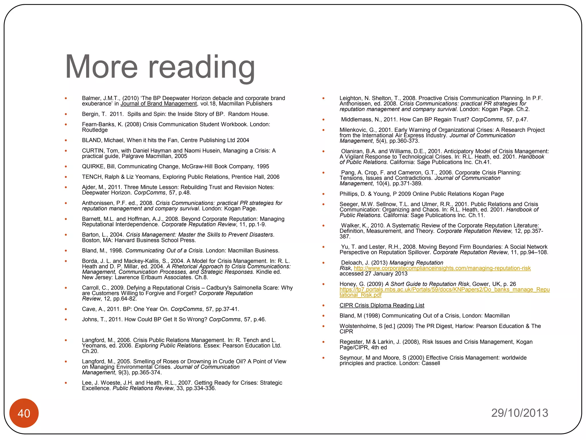 More reading


Balmer, J.M.T., (2010) „The BP Deepwater Horizon debacle and corporate brand
exuberance‟ in Journal of Brand Management, vol.18, Macmillan Publishers



Bergin, T. 2011. Spills and Spin: the Inside Story of BP. Random House.



Fearn-Banks, K. (2008) Crisis Communication Student Workbook. London:
Routledge





Leighton, N. Shelton, T., 2008. Proactive Crisis Communication Planning. In P.F.
Anthonissen, ed. 2008. Crisis Communications: practical PR strategies for
reputation management and company survival. London: Kogan Page. Ch.2.
Middlemass, N., 2011. How Can BP Regain Trust? CorpComms, 57, p.47.

CURTIN, Tom, with Daniel Hayman and Naomi Husein, Managing a Crisis: A
practical guide, Palgrave Macmillan, 2005



TENCH, Ralph & Liz Yeomans, Exploring Public Relations, Prentice Hall, 2006



Ajder, M., 2011. Three Minute Lesson: Rebuilding Trust and Revision Notes:
Deepwater Horizon. CorpComms, 57, p.48.



Anthonissen, P.F. ed., 2008. Crisis Communications: practical PR strategies for
reputation management and company survival. London: Kogan Page.



Barnett, M.L. and Hoffman, A.J., 2008. Beyond Corporate Reputation: Managing
Reputational Interdependence. Corporate Reputation Review, 11, pp.1-9.



Bland, M., 1998. Communicating Out of a Crisis. London: Macmillan Business.



Borda, J. L. and Mackey-Kallis, S., 2004. A Model for Crisis Management. In: R. L.
Heath and D. P. Millar, ed. 2004. A Rhetorical Approach to Crisis Communications:
Management, Communication Processes, and Strategic Responses. Kindle ed.
New Jersey: Lawrence Erlbaum Associates. Ch.8.



Carroll, C., 2009. Defying a Reputational Crisis – Cadbury's Salmonella Scare: Why
are Customers Willing to Forgive and Forget? Corporate Reputation
Review, 12, pp.64-82.



Cave, A., 2011. BP: One Year On. CorpComms, 57, pp.37-41.



Johns, T., 2011. How Could BP Get It So Wrong? CorpComms, 57, p.46.



Langford, M., 2006. Crisis Public Relations Management. In: R. Tench and L.
Yeomans, ed. 2006. Exploring Public Relations. Essex: Pearson Education Ltd.
Ch.20.



Langford, M., 2005. Smelling of Roses or Drowning in Crude Oil? A Point of View
on Managing Environmental Crises. Journal of Communication
Management, 9(3), pp.365-374.



40



Pang, A. Crop, F. and Cameron, G.T., 2006. Corporate Crisis Planning:
Tensions, Issues and Contradictions. Journal of Communication
Management, 10(4), pp.371-389.



Phillips, D. & Young, P 2009 Online Public Relations Kogan Page



Seeger, M.W. Sellnow, T.L. and Ulmer, R.R., 2001. Public Relations and Crisis
Communication: Organizing and Chaos. In: R.L. Heath, ed. 2001. Handbook of
Public Relations. California: Sage Publications Inc. Ch.11.



Walker, K., 2010. A Systematic Review of the Corporate Reputation Literature:
Definition, Measurement, and Theory. Corporate Reputation Review, 12, pp.357387.



Yu, T. and Lester, R.H., 2008. Moving Beyond Firm Boundaries: A Social Network
Perspective on Reputation Spillover. Corporate Reputation Review, 11, pp.94–108.



Deloach, J. (2013) Managing Reputation
Risk, http://www.corporatecomplianceinsights.com/managing-reputation-risk
accessed 27 January 2013



Honey, G. (2009) A Short Guide to Reputation Risk, Gower, UK, p. 26
https://fp7.portals.mbs.ac.uk/Portals/59/docs/KNPapers2/Do_banks_manage_Repu
tational_Risk.pdf



CIPR Crisis Diploma Reading List



Bland, M (1998) Communicating Out of a Crisis, London: Macmillan
Wolstenholme, S [ed.] (2009) The PR Digest, Harlow: Pearson Education & The
CIPR



Regester, M & Larkin, J. (2008), Risk Issues and Crisis Management, Kogan
Page/CIPR, 4th ed



Seymour, M and Moore, S (2000) Effective Crisis Management: worldwide
principles and practice. London: Cassell

Barton, L., 2004. Crisis Management: Master the Skills to Prevent Disasters.
Boston, MA: Harvard Business School Press.



Olaniran, B.A. and Williams, D.E., 2001. Anticipatory Model of Crisis Management:
A Vigilant Response to Technological Crises. In: R.L. Heath, ed. 2001. Handbook
of Public Relations. California: Sage Publications Inc. Ch.41.

QUIRKE, Bill, Communicating Change, McGraw-Hill Book Company, 1995





BLAND, Michael, When it hits the Fan, Centre Publishing Ltd 2004



Milenkovic, G., 2001. Early Warning of Organizational Crises: A Research Project
from the International Air Express Industry. Journal of Communication
Management, 5(4), pp.360-373.







Lee, J. Woeste, J.H. and Heath, R.L., 2007. Getting Ready for Crises: Strategic
Excellence. Public Relations Review, 33, pp.334-336.

29/10/2013

 