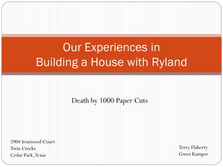 Death by 1000 Paper Cuts
Our Experiences in
Building a House with Ryland
Terry Flaherty
Gwen Kamper
2904 Ironwood Court
Twin Creeks
Cedar Park,Texas
 