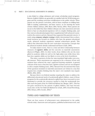 is also linked to college admission and certain scholarship award programs.
Parents of gifted children are generally not satisfied with the NCLB testing pro-
gram and the resulting curriculum modifications in the public schools. These
parents see the present curriculum, with its heavy emphasis on drilling basic
skills in reading, mathematics, and basic science, as not meeting the needs
of their children (DeLacy, 2004; Reed, 2004; Tierney, 2004). These parents are
secure in the belief that their children will pass any state assessment and want
them to have an educational experience rich in complex thinking tasks, and
they want an educational program that is supplemented with advanced course-
work in the sciences and arts. Research has supported this parental concern. A
study using computer adaptive testing in Idaho demonstrated that as educa-
tional resources are focused on children who have the greatest educational
needs, advanced students experience minimal achievement growth. This
reflects that observation that the new curriculum over-teaches concepts that
the advanced students already understand and know (Clark, 2005).
To make matters worse, there is a clear and direct relationship between
measures of cognitive ability and the outcome on statewide assessments
(Burson & Wright, 2003). In other words, those children who are the most
gifted in academic ability do well on the high-stakes tests while those who
have less cognitive ability are less likely to score at the level of proficient.
This raises a question of what the state-mandated high-stakes tests actu-
ally measure. These assessments are supposed to be a measure of how well
students have achieved the state’s approved learning standards. A general
criticism of the tests is that they lack cognitive richness and are not designed
to elicit complex thinking (Lane, 2004). Research has documented that many
of the questions included on statewide assessments are written in a way that
requires less complex thinking than the state’s own standards may require
(Webb, 2002, 2005).
Because there is no federal mandate requiring the states to address the
differential educational needs of academically gifted children, many of those
programs for the academically talented or gifted have been truncated or even
eliminated to provide the resources needed to help the academically less
able reach the goals of the No Child Left Behind Act (Berger, 2007). This has
not gone unnoticed by the parents of gifted children, who have become
vocal critics of the No Child Left Behind Act (Clark, 2005; Cloud/Thornburg,
2004; DeLacy, 2004; Goode, 2002).6
TYPES AND VARIETIES OF TESTS
There are four sources of achievement tests administered in the public
schools today: classroom tests and quizzes, published achievement tests, and
12– –PART I EDUCATIONAL ASSESSMENT IN AMERICA
01-Wright-45489.qxd 11/20/2007 11:02 AM Page 12
 