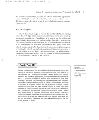 the diversity of communities, students, and schools. The central requirement
of the NCLB legislation (viz., that all children achieve at a proficient level by
2014) is one that will result in nearly all schools failing to meet the mandate
(Linn, 2007b).4
School Strategies
Schools have taken steps to reduce the number of children scoring
below the level of proficient on these mandated assessment tests. One step
involves the introduction of a published achievement test during first and
second grades. This achievement testing provides the teachers with data that
can identify weakness in the curriculum and spot those children who may be
at risk of failure on the mandated assessment in third grade. Other steps
schools can take may involve after-school and summer remediation programs
or revising the school’s curriculum to emphasize the elements measured by
the assessment program. Yet another strategy involves the addition of sup-
plementary instructional staff to tutor and provide individualized assistance
to children identified as being at risk for failure.
Chapter 1 Issues and Measurement Practices in the Schools– –9
For more
information, see
“Considerations on
Point” at
www.sagepub.com/
wrightstudy
Case in Point (1b)
Perhaps the best strategy that a school can take to improve test scores is to
involve the teachers in reviewing the curriculum and the tasks required on
the mandated test. One component of such a review relates to the learning
standards that are being measured on the assessment and verifying that the
school’s curriculum provides all students with instruction in those areas
(Kristoback & Wright, 2001). The second component is one that is frequently
overlooked. This involves assuring that all the test’s modalities are familiar to
all students. For example, a school that teaches spelling by having children
memorize spelling lists, and then tests its students by having them write
down the dictation of their teacher, may do badly on a standardized spelling
test. Standardized tests measure spelling achievement by having children
mark all the words in a printed passage that are not spelled correctly. If
children never saw this method for testing spelling achievement, they will
not score well no matter how good they may be at spelling. Their low scores
will not indicate what they know, only their lack of familiarity with that par-
ticular modality of testing.
01-Wright-45489.qxd 11/20/2007 11:02 AM Page 9
 