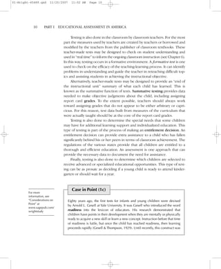 Testing is also done in the classroom by classroom teachers. For the most
part the measures used by teachers are created by teachers or borrowed and
modified by the teachers from the publisher of classroom textbooks. These
teacher-made tests may be designed to check on student understanding and
used in “real time” to inform the ongoing classroom instruction (see Chapter 6).
In this way, testing occurs in a formative environment. A formative test is one
used to check on the efficacy of the teaching-learning process. It can identify
problems in understanding and guide the teacher in reteaching difficult top-
ics and assisting students in achieving the instructional objective.
Alternatively, teacher-made tests may be designed to provide an “end of
the instructional unit” summary of what each child has learned. This is
known as the summative function of tests. Summative testing provides data
needed to make objective judgments about the child, including assigning
report card grades. To the extent possible, teachers should always work
toward assigning grades that do not appear to be either arbitrary or capri-
cious. For this reason, test data built from measures of the curriculum that
were actually taught should be at the core of the report card grades.
Testing is also done to determine the special needs that some children
may have for additional learning support and individualized education. This
type of testing is part of the process of making an entitlement decision. An
entitlement decision can provide extra assistance to a child who has fallen
significantly behind his or her peers in terms of classroom achievement. The
regulations of the various states provide that all children are entitled to a
thorough and efficient education. An assessment is one approach that can
provide the necessary data to document the need for assistance.
Finally, testing is also done to determine which children are selected to
receive advanced or specialized educational opportunities. This type of test-
ing can be as prosaic as deciding if a young child is ready to attend kinder-
garten or should wait for a year.
10– –PART I EDUCATIONAL ASSESSMENT IN AMERICA
Case in Point (1c)
Eighty years ago, the first tests for infants and young children were devised
by Arnold L. Gesell at Yale University. It was Gesell who introduced the word
readiness into the lexicon of educators. His research demonstrated that
children have points in their development when they are mentally or physically
ready to acquire a new skill or learn a new concept. Instruction before that time
of readiness is futile, but once the child has reached readiness, then learning
proceeds rapidly (Gesell & Thompson, 1929). Until recently, this construct was
For more
information, see
“Considerations on
Point” at
www.sagepub.com/
wrightstudy
01-Wright-45489.qxd 11/20/2007 11:02 AM Page 10
 