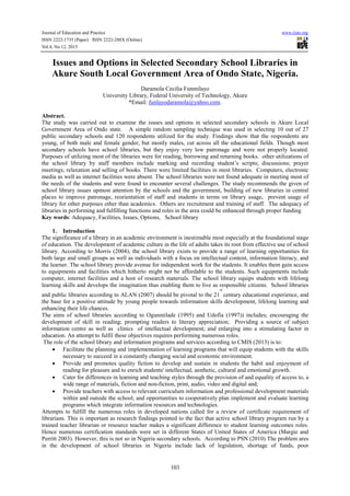 Journal of Education and Practice www.iiste.org
ISSN 2222-1735 (Paper) ISSN 2222-288X (Online)
Vol.4, No.12, 2013
103
Issues and Options in Selected Secondary School Libraries in
Akure South Local Government Area of Ondo State, Nigeria.
Daramola Cecilia Funmilayo
University Library, Federal University of Technology, Akure
*Email: funlayodaramola@yahoo.com.
Abstract.
The study was carried out to examine the issues and options in selected secondary schools in Akure Local
Government Area of Ondo state. A simple random sampling technique was used in selecting 10 out of 27
public secondary schools and 120 respondents utilized for the study. Findings show that the respondents are
young, of both male and female gender, but mostly males, cut across all the educational fields. Though most
secondary schools have school libraries, but they enjoy very low patronage and were not properly located.
Purposes of utilizing most of the libraries were for reading, borrowing and returning books. other utilizations of
the school library by staff members include marking and recording student’s scripts; discussions; prayer
meetings; relaxation and selling of books. There were limited facilities in most libraries. Computers, electronic
media as well as internet facilities were absent. The school libraries were not found adequate in meeting most of
the needs of the students and were found to encounter several challenges. The study recommends the given of
school library issues upmost attention by the schools and the government, building of new libraries in central
places to improve patronage, reorientation of staff and students in terms on library usage, prevent usage of
library for other purposes other than academics. Others are recruitment and training of staff. The adequacy of
libraries in performing and fulfilling functions and roles in the area could be enhanced through proper funding
Key words: Adequacy, Facilities, Issues, Options, School library
1. Introduction
The significance of a library in an academic environment is inestimable most especially at the foundational stage
of education. The development of academic culture in the life of adults takes its root from effective use of school
library. According to Morris (2004), the school library exists to provide a range of learning opportunities for
both large and small groups as well as individuals with a focus on intellectual content, information literacy, and
the learner. The school library provide avenue for independent work for the students. It enables them gain access
to equipments and facilities which hitherto might not be affordable to the students. Such equipments include
computer, internet facilities and a host of research materials. The school library equips students with lifelong
learning skills and develops the imagination thus enabling them to live as responsible citizens. School libraries
and public libraries according to ALAN (2007) should be pivotal to the 21
st
century educational experience, and
the base for a positive attitude by young people towards information skills development, lifelong learning and
enhancing their life chances.
The aims of school libraries according to Ogunmilade (1995) and Udofia (1997)) includes; encouraging the
development of skill in reading; prompting readers to literary appreciation; Providing a source of subject
information centre as well as clinics of intellectual development; and enlarging into a stimulating factor in
education. An attempt to fulfil these objectives requires performing numerous roles.
The role of the school library and information programs and services according to CMIS (2013) is to:
• Facilitate the planning and implementation of learning programs that will equip students with the skills
necessary to succeed in a constantly changing social and economic environment.
• Provide and promotes quality fiction to develop and sustain in students the habit and enjoyment of
reading for pleasure and to enrich students' intellectual, aesthetic, cultural and emotional growth.
• Cater for differences in learning and teaching styles through the provision of and equality of access to, a
wide range of materials, fiction and non-fiction, print, audio, video and digital and;
• Provide teachers with access to relevant curriculum information and professional development materials
within and outside the school; and opportunities to cooperatively plan implement and evaluate learning
programs which integrate information resources and technologies.
Attempts to fulfill the numerous roles in developed nations called for a review of certificate requirement of
librarians. This is important as research findings pointed to the fact that active school library program run by a
trained teacher librarian or resource teacher makes a significant difference to student learning outcomes roles.
Hence numerous certification standards were set in different States of United States of America (Margie and
Perritt 2003). However, this is not so in Nigeria secondary schools. According to PSN (2010) The problem ares
in the development of school libraries in Nigeria include lack of legislation, shortage of funds, poor
 