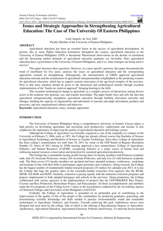 Journal of Energy Technologies and Policy
www.iiste.org
ISSN 2224-3232 (Paper) ISSN 2225-0573 (Online)
Vol.3, No.11, 2013 – Special Issue for International Conference on Energy, Environment and Sustainable Economy (EESE 2013)

Issues and Strategic Approaches in Strengthening Agricultural
Education: The Case of The University Of Eastern Philippines
Leah Anquilo- de Asis, EdD
Faculty Member of the University of Eastern Philippines.
ABSTRACT
Agricultural education has been an essential factor in the success of agricultural development. At
present, like in many Higher Education Institutions throughout the country, agricultural education in the
University of Eastern Philippines (UEP) is threatened. Phenomenal observations on the decline of enrollment
and the decreasing market demands of agricultural education graduates are inevitable. Does agricultural
education have a good future in the University of Eastern Philippines, and if so, what strategies are being used to
survive?
This paper discusses these questions. However, at a more specific spectrum, this paper documented the
trend of enrollment for five years, analyzes the issues on agricultural education and the corresponding
approaches towards its strengthening. Subsequently, the rationalization of CHED approved agricultural
education curricula and the actualization of agricultural entrepreneurship is highlighted as the promising scenario
for agricultural education, which has to support systems innovation of the agri-food complex of the province.
Next to that more attention should be given to the theoretical and technological transfer through excellent
implementation of the “hands-on, mind-on approach” bringing learning to the field.
This examines technological change in agriculture as a complex process of interactions among diverse
actors in the academe who generate, use, and transfer knowledge. The paper finally buys and sells the idea that
agricultural entrepreneurship strengthens agricultural education through building innovation networks and
linkages, building the capacity of organizations and individuals to transmit and adapt information, products and
processes, and new organizational cultures and behaviors.
Keywords: Agricultural education, issues, strategic approaches

INTRODUCTION
The University of Eastern Philippines being a comprehensive university in Eastern Visayas places a
high priority on developing agriculture and increasing rural productivity, employment and income. It also
emphasizes the importance of improving the quality of agricultural education and trainings system.
Although the College of Agriculture was formally organized as one of the originally six colleges of the
University on February 5, 1966, early as 1957, the College has already offered courses like Bachelor of Science
in Agricultural Technology and Bachelor of Science in Teacher Technology. Since then, College of Agriculture
has been college’s nomenclature not until June 10, 2011 by virtue of the UEP Board of Regents Resolution
Number 22, Series of 2011 during its 229th meeting approved a new nomenclature, College of Agriculture,
Fisheries, and Natural Resources (CAFNR), recognizing fisheries as a major source of human food and
embracing natural resources conservation and protection for sustained agricultural productivity.
The College has a remarkable faculty profile having three (3) faculty members with Professor academic
rank, nine (9) Associate Professors, twenty (20) Assistant Professors, and only five (5) with Instructor academic
rank. The thirty-seven (37) faculty members are up-dated and have attended seminars, conferences, workshops
and trainings in line with their field as participants, paper presenters and evaluators. Along research, the College
has the biggest number of institutionally-funded research proposals (35 studies) for calendar year 2012. It is also
the College that bags the greatest share of the externally-funded researches from agencies like the BFAR,
DENR, DA-BAR and DOST. Similarly, extension is pacing equally with the numerous extension programs and
projects implemented in both adopted barangays and schools in the province. Along production, the College
collaborated with various agencies in the implementation of projects like the UEP-PHILRICE Rice Project,
Coconut and Rice Production, Horticulture Project, and Palayamanan. All these accomplishments and attributes
made the five programs of the College Level 1 status in the accreditation conducted by the Accrediting Agency
of Chartered Colleges and Universities of the Philippines (AACCUP).
Evidently, the College of Agriculture is grounded on its primordial goal of contributing to the
improvement of the quality of life of the people in the communities by producing graduates, generating, and
disseminating scientific knowledge and skills needed to practice environmentally sound and sustainable
technologies in Agriculture, Fisheries, and Forestry. Towards achieving this goal, multifarious moves were
designed and were done by the college. One of which is the offering of Baccalaureate Degrees in Agriculture,
Agribusiness, Agricultural Education, Agricultural Extension, Fisheries and Forestry. To meet the diverse human
46
EESE-2013 is organised by International Society for Commerce, Industry & Engineering.

 