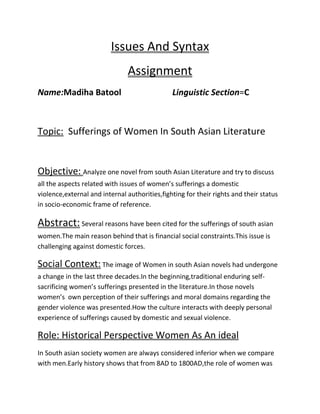 Issues And Syntax
Assignment
Name:Madiha Batool

Linguistic Section=C

Topic: Sufferings of Women In South Asian Literature

Objective: Analyze one novel from south Asian Literature and try to discuss
all the aspects related with issues of women’s sufferings a domestic
violence,external and internal authorities,fighting for their rights and their status
in socio-economic frame of reference.

Abstract: Several reasons have been cited for the sufferings of south asian
women.The main reason behind that is financial social constraints.This issue is
challenging against domestic forces.

Social Context: The image of Women in south Asian novels had undergone
a change in the last three decades.In the beginning,traditional enduring selfsacrificing women’s sufferings presented in the literature.In those novels
women’s own perception of their sufferings and moral domains regarding the
gender violence was presented.How the culture interacts with deeply personal
experience of sufferings caused by domestic and sexual violence.

Role: Historical Perspective Women As An ideal
In South asian society women are always considered inferior when we compare
with men.Early history shows that from 8AD to 1800AD,the role of women was

 