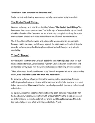 “One is not born a women but becomes one”.
Social control and viewing a women as socially constructed body is needed.

The God of Small Things:
Women sufferings and fate.Arundhati Roy’s book,”The God of Small Things” has
been seen from many perspectives.The Sufferings of women In the hyprocritical
shackles of society.The Decadent kerala aristocracy brought into sharp focus,the
main concern related with Postcolonial literature of South Asian Literature.
The ill fated love affair between and aristocratic woman and an untouchable
Paravan has its own ages old element against the caste system. Feminist tinge is
done by suffering described in tangle emotional web of thoughts and minute
sensibility.

Title Of Novel:
Roy takes her cue from the Christian doctorine that nothing is too small for our
love and consideration.Velutha called ”God Of Loss”and when a women of and
aristocratic family loved him the women also reduced to being an untouchable.
“They all crossed into forbidden territory.They all tempered with the laws that lay
down,Who Should be Loved And How And How Much”.
By showing suffering of women from the hypersensitive perspective,Ammu’s
sufferings and subsequent divorce at the hands of an alcoholic husband is echoed
in her own mother.Mammachi has her own background of domestic violence and
submission.
As a proof,she carries a scar on her head,having been battered regularly by her
husband.Ammu’s searing love affair with untouchable Velutha is also presented
on different note in the character of her grand-aunt Baby Kochamma.This lady
too had a helpless love affair with Roman Catholic Priest.

 