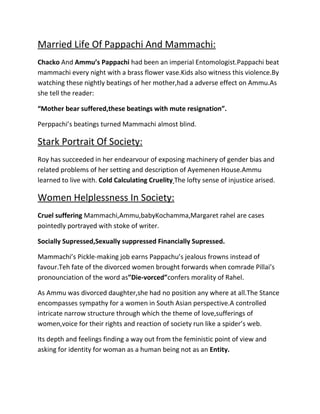 Married Life Of Pappachi And Mammachi:
Chacko And Ammu’s Pappachi had been an imperial Entomologist.Pappachi beat
mammachi every night with a brass flower vase.Kids also witness this violence.By
watching these nightly beatings of her mother,had a adverse effect on Ammu.As
she tell the reader:
“Mother bear suffered,these beatings with mute resignation”.
Perppachi’s beatings turned Mammachi almost blind.

Stark Portrait Of Society:
Roy has succeeded in her endearvour of exposing machinery of gender bias and
related problems of her setting and description of Ayemenen House.Ammu
learned to live with. Cold Calculating Cruelity The lofty sense of injustice arised.

Women Helplessness In Society:
Cruel suffering Mammachi,Ammu,babyKochamma,Margaret rahel are cases
pointedly portrayed with stoke of writer.
Socially Supressed,Sexually suppressed Financially Supressed.
Mammachi’s Pickle-making job earns Pappachu’s jealous frowns instead of
favour.Teh fate of the divorced women brought forwards when comrade Pillai’s
pronounciation of the word as”Die-vorced”confers morality of Rahel.
As Ammu was divorced daughter,she had no position any where at all.The Stance
encompasses sympathy for a women in South Asian perspective.A controlled
intricate narrow structure through which the theme of love,sufferings of
women,voice for their rights and reaction of society run like a spider’s web.
Its depth and feelings finding a way out from the feministic point of view and
asking for identity for woman as a human being not as an Entity.

 