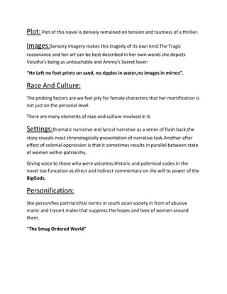 Plot: Plot of this novel is densely remained on tension and tautness of a thriller.
Images:Sensory imagery makes this tragedy of its own kind.The Tragic
reasonance and her art can be best described in her own words she depicts
Velutha’s being as untouchable and Ammu’s Secret lover:
“He Left no foot prints on sand, no ripples in water,no images in mirros”.

Race And Culture:
The probing factors are we feel pity for female characters that her mortification is
not just on the personal level.
There are many elements of race and culture involved in it.

Settings:Dramatic narrarive and lyrical narrative as a series of flash back,the
story reveals most chronologically presentation of narrative task.Another after
effect of colonial oppression is that it sometimes results in parallel between state
of women within patriarchy.
Giving voice to those who were voiceless.Historic and polemical codes in the
novel too funcation as direct and indirect commentary on the will to power of the
BigGods.

Personification:
She personifies partriarichial norms in south asian society in from of abusive
manic and tryrant males that suppress the hopes and lives of women around
them.
“The Smug Ordered World”

 