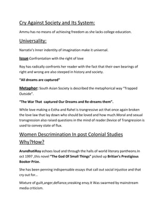 Cry Against Society and Its System:
Ammu has no means of achieving freedom as she lacks college education.

Universality:
Narrativ’s Inner indentity of imagination make it universal.

Issue:Confrontation with the right of love
Roy has radically confronts her reader with the fact that their own bearings of
right and wrong are also steeped in history and society.
“All dreams are captured”

Metaphor: South Asian Society is described the metaphorical way “Trapped
Outside”.
“The War That captured Our Dreams and Re-dreams them”.
While love making o Estha and Rahel is trangressive act that once again broken
the love law that lay down who should be loved and how much.Moral and sexual
transgression also raised questions in the mind of reader.Device of Trangression is
used to convey state of flux.

Women Descrimination In post Colonial Studies
Why?How?
ArundhatiRoy echoes loud and through the halls of world literary pantheons.In
oct 1997 ,this novel “The God Of Small Things” picked up Britian’s Prestigious
Booker Prize.
She has been penning indispensable essays that call out social injustice and that
cry out for…
Mixture of guilt,anger,defiance,sneaking envy.It Was swarmed by mainstream
media criticism.

 