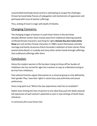 uncontrolled lived body.Social control is attempting to escape the challenges
thrown by loved body.Process of subjugation and mechanisms of oppression and
portrayed with issue of women sufferings.
Thus, ending of novel is tragic with death of Velutha.

Changing Concerns:
The changing images of women in south Asian fiction in the last three
decades,Women writers have moved away from traditional enduring towards
conflicted female characters searching for rights.Kamala Das,Sara Suleri,Anita
Desai are such writers.Female characters in 1980’s assert themselves and dely
marriage and family structures.Chitra Fernando’s collection of short stories.Three
women,Anita Desai’s in custody and many other writers break through sufferings
that traditional sufferings offer them.

Conclusion:
Hence the modern women in life has been trying to throw off her burden of
inhibitions she has carried for ages.Yet a women on way to a liberation,trying to
be free from inhibitions.
Post colonial Femisim argues that woman as a uniserval group or only defined by
their gender.They have their rights in social class,race,enthnicity and sexual
preferences.
Aness Jung point out,”Where the two experiences meet lies to revelation”.
Rather than limiting the lives of women to one ideal they push the ideals towards
full expression of each women’s potential as seen in new writings of South Asian
Literature.
In conclusion,this issue hones into:

 