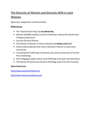 The Diversity of Women and Diversity With In each
Woman:
Opens Our imaginations to think and feel.

References:
The “God Of Small Thing “by Arundhati Roy.
Abrahan M(2000) islolation as form of domestic violence:The South Asian
immigrant Experience.
Journals Of Social Distress.
The Position of Women in Hindu civilization By Altekar,A.S(1959)
Choksi R,Desai,Adamali.Over view of domestic violence in south asian
community.
Translating Pain:Sufferings in literature and culture (University of Toronto
Press Publishing).
Ramu Nagappan papers about social Sufferings and south asian Narratives.
The Women Of South Asian Descent Anthology (Luke Press San Franciso).
Work Cited From:
http://www.postcolonialweb.com
http://www.sotosay.wordpress.com

 