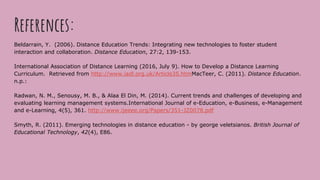 References:
Beldarrain, Y. (2006). Distance Education Trends: Integrating new technologies to foster student
interaction and collaboration. Distance Education, 27:2, 139-153.
International Association of Distance Learning (2016, July 9). How to Develop a Distance Learning
Curriculum. Retrieved from http://www.iadl.org.uk/Article35.htmMacTeer, C. (2011). Distance Education.
n.p.:
Radwan, N. M., Senousy, M. B., & Alaa El Din, M. (2014). Current trends and challenges of developing and
evaluating learning management systems.International Journal of e-Education, e-Business, e-Management
and e-Learning, 4(5), 361. http://www.ijeeee.org/Papers/351-JZ0078.pdf
Smyth, R. (2011). Emerging technologies in distance education - by george veletsianos. British Journal of
Educational Technology, 42(4), E86.
 