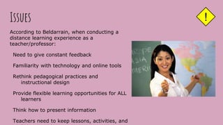 Issues
According to Beldarrain, when conducting a
distance learning experience as a
teacher/professor:
Need to give constant feedback
Familiarity with technology and online tools
Rethink pedagogical practices and
instructional design
Provide flexible learning opportunities for ALL
learners
Think how to present information
Teachers need to keep lessons, activities, and
!
 
