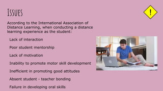 Issues
According to the International Association of
Distance Learning, when conducting a distance
learning experience as the student:
Lack of interaction
Poor student mentorship
Lack of motivation
Inability to promote motor skill development
Inefficient in promoting good attitudes
Absent student - teacher bonding
Failure in developing oral skills
!
 