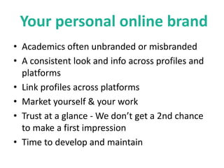 Your personal online brand
• Academics often unbranded or misbranded
• A consistent look and info across profiles and
platforms
• Link profiles across platforms
• Market yourself & your work
• Trust at a glance - We don’t get a 2nd chance
to make a first impression
• Time to develop and maintain
 