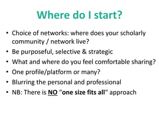 Where do I start?
• Choice of networks: where does your scholarly
community / network live?
• Be purposeful, selective & strategic
• What and where do you feel comfortable sharing?
• One profile/platform or many?
• Blurring the personal and professional
• NB: There is NO “one size fits all“ approach
 