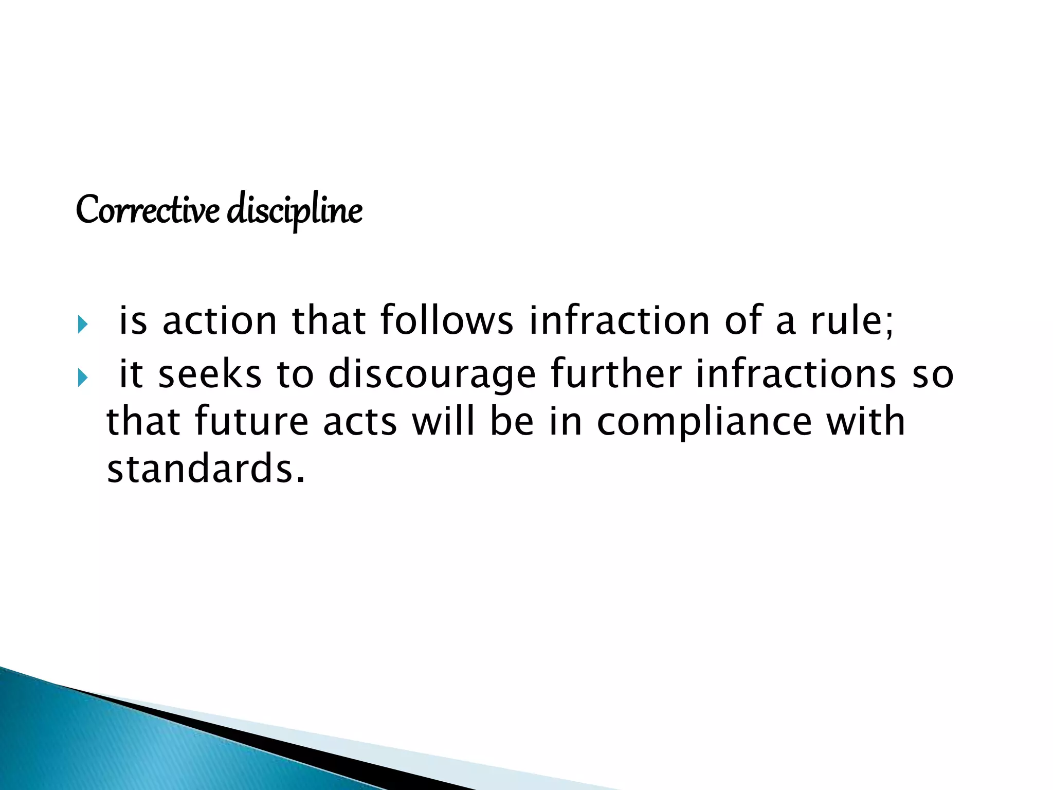 Corrective discipline
 is action that follows infraction of a rule;
 it seeks to discourage further infractions so
that future acts will be in compliance with
standards.
 