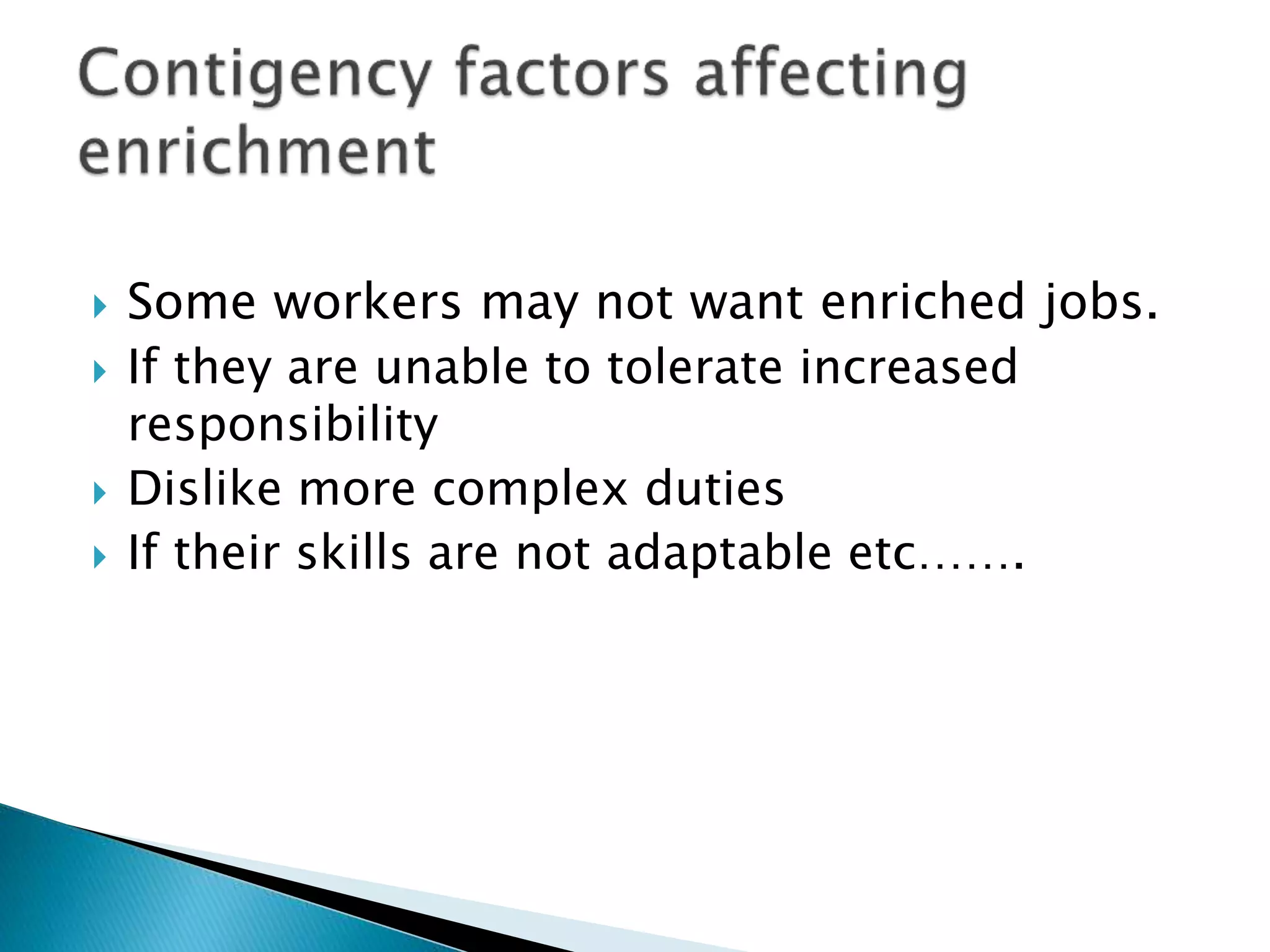  Some workers may not want enriched jobs.
 If they are unable to tolerate increased
responsibility
 Dislike more complex duties
 If their skills are not adaptable etc…….
 