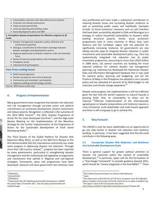 •   Vulnerability reduction with diversified income options       also proliferated and have made a substantial contribution to
      •   Financial risk-sharing mechanisms                             reducing disaster losses and increasing disaster resilience as
      •   Public-private partnership                                    well as protecting public assets and livelihoods. Examples
      •   Land use planning and building codes                          include: (i) Social protection measures such as cash transfers
      •   Rural development plans and DRR                               that have been successfully adopted in Chile and Nicaragua as a
5. Strengthen disaster preparedness for effective response at all       strategy to reduce household vulnerability to disasters while
levels                                                                  tackling structural poverty. Similar social protection
      • Disaster management capacities: policy, technical and           programmes exist in many countries in Africa, Asia, Latin
           institutional capacities                                     America and the Caribbean region with the potential for
      • Dialogue, coordination & information exchange between           significantly increasing resilience; (ii) governments are also
        disaster managers and development sectors                       taking concrete steps to integrate disaster reduction in public
      • Regional approaches to disaster response, with risk reduction   investments and sustainable development plans; e.g., Peru has
           focus
                                                                        systematically integrated risk reduction into its public
      • Review & exercise preparedness and contingency plans
                                                                        investment programme, amounting to more than US$10 billion
      • Emergency funds
                                                                        in 2008 alone, (iii) several countries are building the much
      • Voluntarism & participation
                                                                        required evidence for national disaster risk management
Four Cross-cutting Issues                                               planning; e.g. Indonesia has developed the Indonesian Disaster
                                                                        Data and Information Management Database that is now used
    • Multi-hazard approach
    • Gender perspective and cultural diversity                         for national policy, planning and budgeting; and (iv) the
    • Community and volunteers’ participation                           Province of Albay in the Philippines has adopted a zero casualty
    • Capacity building and technology transfer                         policy and has allocated 4.5 percent of its 2010 budget to risk
                                                                                                                   14
Source: ISDR (www.unisdr.org)                                           reduction and climate change adaptation.

                                                                        Despite some progress, the implementation is still not sufficient
 4.          Progress of Implementation                                 given the fact that the world’s exposure to natural hazards is
                                                                        growing faster than its vulnerability to these can be
                                                                                 15
                                                                        reduced. Effective implementation of the internationally
 Many governments have recognized that disaster risk reduction
                                                                        agreed goals on disaster preparedness and resilience requires a
 and risk management through concrete action and political
                                                                        cross-ministerial, multi-stakeholder and multi-hazard approach
 commitment can accelerate development, protect investments
                                                                        and there is still a long way to go to achieve this.
 and reduce poverty. Recognition is reflected in the outcomes of
                          10
 the 2010 MDG Summit , the 2011 Istanbul Programme of
                                           11
 Action for the Least Developed Countries , and the High-Level
                                                                        5.        Way Forward
 Review Meeting on the Implementation of the Mauritius
 Strategy for the Further Implementation of the Programme of
 Action for the Sustainable Development of Small Island                 The UNCSD is seen by many stakeholders as an opportunity to
                   12
 Developing States .                                                    go one step further in disaster risk reduction and resilience
                                                                        building. In particular, it has been suggested that Rio+20 could
 The Third Session of the Global Platform for Disaster Risk             contribute in the following ways:
 Reduction (May 2011), as well as the Mid-Term Review of the
 HFA demonstrated that the international community has made             5.1      Incorporate Disaster Risk Reduction and Resilience
 some progress in addressing disaster risk reduction. Through           into Sustainable Development Goals
                                13
 more than 130 country reviews , progress has been reported
 by many governments, particularly in strengthening disaster            There is general support for greater political attention to
 management and the institutional and legislative arrangements          disaster risk reduction within the context of sustainable
                                                                                     16
 and mechanisms that uphold it. Regional and sub-regional               development. In particular, Japan calls for the formulation of
 strategies, frameworks, plans and programmes have been                 a “Post-Hyogo Framework” to provide guidance beyond 2015,
                                                                                                                             17
 developed. National and local government led initiatives have          which should be “clearly integrated in the Post-MDGs” . There


 10                                                                     14
   A/RES/65/1                                                             2011 Global Assessment Report on Disaster Risk Reduction
 11                                                                     15
   A/Conf/219/3                                                            Idem
 12                                                                     16
   A/RES/65/2                                                             See submissions to Rio+20 from G77 & China, European Union & its Member
 13
   Preparing for Rio+20: Redefining Sustainable Development, UNISDR     States, Caribbean Community and Pacific Island Forum on www.uncsd2012.org
                                                                        17
 Discussion Paper 10 October 2011. See also www.preventionweb.net         See Japan’s input to Rio+20 outcome document.
 /english/hyogo                                                         http://www.uncsd2012.org/rio20/content/documents/113Japan.pdf
                                                                                                                                           3
 