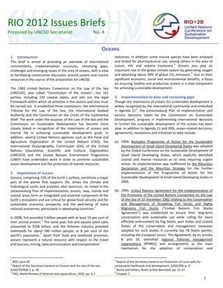 RIO 2012 Issues Briefs 
Prepared by UNCSD Secretariat                                   No. 4           
                                                                                

                                                                         Oceans 
  
                                       
                                                                         Oceans                                           
                                                                                                                          
                                                                                                                          

 1.  Introduction                                                                  industries. In addition, some marine species have been analysed 
 This  brief  is  aimed  at  providing  an  overview  of  international            and  tested  for  pharmaceutical  use,  among  others  in  the  area  of 
 commitments,  implementation  successes,  remaining  gaps,                        cancer,  HIV  and  malaria  treatment. 4   Oceans  also  play  an 
 challenges and emerging issues in the area of oceans, with a view                 important role in the global climate system by generating oxygen 
 to  facilitating  constructive  discussion  around  oceans  and  marine           and  absorbing  about  30%  of  global  CO2  emissions. 5   Due  to  their 
 resources in the course of the preparation for UNCSD.                             significant  economic,  social  and  environmental  benefits,  a  focus 
                                                                                   on  ensuring  healthy  and productive  oceans  is  a  vital  component 
 The  1982  United  Nations  Convention  on  the  Law  of  the  Sea                for achieving sustainable development. 
 (UNCLOS),  also  called  “Constitution  of  the  oceans”,  has  161                
 parties,  including  135  coastal  states,  and  sets  out  the  legal            3.  Implementation to date and remaining gaps  
 framework within which all activities in the oceans and seas must                 Though the importance of oceans for sustainable development is 
 be carried out. It established three institutions: the International              widely recognized by the international community and embodied 
 Tribunal  for  the  Law  of  the  Sea,  the  International  Seabed                in  Agenda  21 6 ,  the  Johannesburg  Plan  of  Implementation  and 
 Authority  and  the  Commission  on  the  Limits  of  the  Continental            various  decisions  taken  by  the  Commission  on  Sustainable 
 Shelf. The work under the auspices of the Law of the Sea and the                  Development,  progress  in  implementing  international  decisions 
 Commission  on  Sustainable  Development  has  become  more                       to  further  the  sustainable  development  of  the  oceans  has  been 
 closely  linked  in  recognition  of  the  importance  of  oceans  and            slow. In addition to Agenda 21 and JPOI, ocean‐related decisions, 
 marine  life  in  achieving  sustainable  development  goals.  In                 agreements, resolutions and initiatives to date include:  
 addition,  several  United  Nations  agencies  such  as  the  Food  and            
 Agriculture  Organization  of  the  United  Nations  (FAO),  the                  (a) 1994:  Barbados  Programme  of  Action  for  the  Sustainable 
 International  Oceanographic  Commission  (IOC)  of  the  United                        Development of Small Island Developing States was adopted 
 Nations  Educational,  Scientific  and  Cultural  Organization                          by the Global Conference on the Sustainable Development of 
 (UNESCO)  and  the  United  Nations  Environment  Programme                             Small  Island  Developing  States,  which  explicitly  identified 
 (UNEP)  have  undertaken  work  in  order  to  promote  sustainable                     coastal  and  marine  resources  as  an  area  requiring  urgent 
 ocean development and the protection of marine resources.                               action.  Its  implementation  was  reaffirmed  by  the  Mauritius 
                                                                                         Declaration  and  the  Mauritius  Strategy  for  the  Further 
 2.  Importance of oceans                                                                Implementation  of  the  Programme  of  Action  for  the 
 Oceans, comprising 72% of the Earth’s surface, constitute a major                       Sustainable Development of Small Island Developing States in 
 part  of  the  planet  that  supports  life,  drives  the  climate  and                 2005. 
 hydrological  cycles  and  provides  vital  resources.  As  noted  in  the         
 Johannesburg  Plan  of  Implementation,  oceans,  seas,  islands  and             (b) 1995:  United  Nations  Agreement  for  the  Implementation  of 
 coastal areas form an integrated and essential component of the                         the Provisions of the United Nations Convention on the Law 
 Earth’s ecosystem and are critical for global food security and for                     of the Sea of 10 December 1982 relating to the Conservation 
 sustainable  economic  prosperity  and  the  well‐being  of  many                       and  Management  of  Straddling  Fish  Stocks  and  Highly 
                                                                1
 national economies, particularly in developing countries.                               Migratory  Fish  Stocks  (“United  Nations  Fish  Stocks 
                                                                                         Agreement”)  was  established  to  ensure  their  long‐term 
 In 2008, fish provided 3 billion people with at least 15 per cent of                    conservation  and  sustainable  use  while  calling  for  more 
 their animal protein. 2  The same year, fish and aquatic plant sales                    effective enforcement by flag States, port States and coastal 
 amounted  to  $106  billion,  and  the  fisheries  industry  provided                   States  of  the  conservation  and  management  measures 
 livelihoods  for  about  540  million  people,  or  8  per  cent  of  the               adopted  for  such  stocks.  It  currently  has  78  States  parties, 
 world’s  population. 3   Apart  from  food  and  livelihood  provision,                 including the European Union. The Agreement, by its articles 
 oceans  represent  a  natural  resource  with  respect  to  the  travel                 8  and  10,  identified  regional  fisheries  management 
 and tourism, mining, telecommunication and transportation                               organizations  (RFMOs)  and  arrangements  as  the  main 
                                                                                         mechanism  for  the  adoption  of  conservation  and 


 1                                                                                 4
    JPOI, para 30.                                                                    Report of the Secretary‐General on Protection of coral reefs for 
 2
    Report of the Secretary‐General on Oceans and the law of the sea,              sustainable livelihoods and development, A/66/298, p. 9 
                                                                                   5
 A/66/70/Add.1, p. 30                                                                 Burke and others, Reefs at Risk Revisited, pp. 21‐37 
 3                                                                                 6
    FAO, World Review of fisheries and aquaculture, 2010, pp. 6‐7                     Chapter 7 
                                                                                                                                                          1 
 