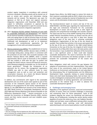 conduct  regular  inspections  in  accordance  with  universal             
     minimum  standards,  offending  vessels  will  be  denied  use  of        Despite  these  efforts,  the  WSSD  target  to  restore  fish  stocks  to 
     port  or  certain  port  services  and  information  sharing              their maximum sustainable yields by 2015 is likely to be unmet as 
     networks  will  be  created. The  Agreement  was  open  for               are other targets including the reversal of biodiversity loss in the 
     signature  at  FAO  by  all  States  and  regional  economic              oceans and the elimination of destructive fishing practices.  
     integration  organizations  until  November  2010  and  was                
     subject  to  ratification,  acceptance  or  approval  by  the             The  Secretary‐General  report  on  oceans  and  law  of  the  sea 
     signatories. Now, the Agreement is open for accession by any              A/66/70/Add.1  identified  gaps  regarding  the  implementation  of 
     State or regional economic integration organization.                      the  legal  and  institutional  framework  for  the  sustainable 
                                                                               development  of  oceans  and  seas  as  well  as  with  regard  to 
(k) 2011:  Resolution  65/150,  entitled  “Protection  of  coral  reefs        adequate and comprehensive knowledge and scientific research. 
     for  sustainable  livelihoods  and  development”  was  adopted            The report was the focus at the twelfth meeting of the UN Open‐
     by the General Assembly recognizing the importance of coral               ended  Informal  Consultative  Process  on  Oceans  and  the  Law  of 
     reefs and urging States to take all practical steps at all levels         the  Sea  which  took  place  in  June  2011  in  New  York.  Several 
     to protect coral reefs and related ecosystems for sustainable             delegations  were  of  the  view  that,  in  achieving  sustainable 
     livelihoods  and  development  as  well  as  to  implement                development,  fragmentation  of  the  law  of  the  sea  should  be 
     integrated  and  comprehensive  approaches  for  the                      avoided. They recalled that activities in the oceans were governed 
     management of coral reefs and related ecosystems. 10                      by  the  law  of  the  sea  as  reflected  in  the  1982  United  Nations 
                                                                               Convention on the Law of the Sea, the integrity of which should 
(l) Marine protected areas (MPAs): The establishment of marine                 be preserved. As of May 2011 there were 162 state parties under 
     protected  areas  (MPAs),  another  decision  taken  at  WSSD,  is        the Convention. It was recalled that ratification of the Convention 
     increasingly  taking  place,  among  others  in  connection  with         was  a  very  significant  action  a  State  could  take  towards 
     the  protection  of  coral  reefs.  One  successful  example  is  the     sustainable  development.  The  need  to  harmonize  the  vision  of 
     Bonaire  National  Marine  Park  (BNMP),  which  is  located              the  international  community  and  develop  synergies  in  order  to 
     approximately  100  km  north  of  Venezuela  in  the  Caribbean          promote  the  sustainable  management  of  the  oceans  was 
                                                                                              
     and  was  created  in  1979  with  the  goal  “to  protect  and           emphasized.  
     manage the island’s natural, cultural and historical resources,            
     while allowing ecologically sustainable use, for the benefit of           Many  delegations  noted  with  concern  the  gap  between  the 
     future  generations".  Through  the  introduction  of  an                 adoption of commitments and their implementation. They noted 
     admission  fee  for  visitors,  the  management  organization             that  many  of  the  commitments  made  at  the  United  Nations 
     STINAPA  was  able  to  raise  sufficient  funds  to  cover               Conference on Environment and Development and subscribed in 
     management  costs  as  well  as  coral  reef  protection  and             the  Johannesburg  Plan  of  Implementation  and  the  Millennium 
     conservation  measures.  As  a  result,  the  Bonaire  National           Development  Goals,  especially  relating  to  coastal  developing 
                                                  11
     Marine Park is financially self‐sufficient.                               States  and  small  island  developing  States,  had  not  been  met.  A
                                                                               number of delegations emphasized the need for greater efforts in 
In  addition,  key  commitments  with  regard  to  the  sustainable            the  implementation  of  existing  agreements  and  commitments, 
development  and  use  of  the  oceans  were  agreed  as  part  of  the        particularly  at  the  national  level,  in  order  to  advance  the 
outcomes  of  the  nineteenth  special  session  of  the  General              sustainable development agenda. 14 
Assembly  on  the  programme  for  the  further  implementation  of             
Agenda  21,  the  2000  Millennium  Summit  of  the  United  Nations,          4.  Challenges and emerging issues 
the  2002  World  Summit  on  Sustainable  Development  and  the               Regardless of the significant economic, social and environmental 
2010 High‐level Plenary Meeting of the General Assembly on the                 benefits  of  oceans,  there  are  countless  challenges  in  preserving 
                                        12
Millennium  Development  Goals.   Several  conventions,  as  for               and  maintaining  them  for  future  generations.  Some  of  the 
example  the  Convention  on  Biological  Diversity  (CBD),  mention           problems  plaguing  the  oceans  are  overfishing  and  destructive 
oceans  and  their  marine  resources  and  even  establish  ocean‐            fishing,  loss  of  biodiversity,  including  the  serious  decline  and/or 
related targets. 13                                                            depletion of certain fish stocks (e.g. tuna, cod, haddock, flounder, 
                                                                               halibut and red hake), ocean acidification (among others causing 
10
                                                                               coral  bleaching),  ocean  warming,  coral  reef  destruction, 
    See also: Report of the Secretary‐General on Protection of coral reefs     watershed‐based and marine‐based pollution (runoff and debris), 
for sustainable livelihoods and development, A/66/298 
11
    Ibid. 
12
    A/66/70/Add.1 
13                                                                             14
    See also: Strategic Plan for Biodiversity 2011‐2020 which aims, inter        Report on the work of the United Nations Open‐ended Informal 
alia, to minimize the multiple threats to coral reefs, and other vulnerable    Consultative Process on Oceans and the Law of the Sea at its twelfth 
ecosystems by 2015 (target 10).                                                meeting, A/66/186 
                                                                                                                                                   3 
 