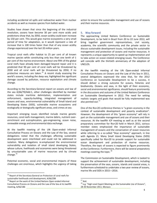 including accidental oil spills  and radioactive water from nuclear            action to ensure the sustainable management and use of oceans 
accidents as well as invasive species from ballast water.                      and their marine resources. 
                                                                                
Studies  have  shown  that  since  the  beginning  of  the  industrial          
revolution,  oceans  have  become  30  per  cent  more  acidic  and            5.  Way forward  
predictions show that, by 2050, ocean acidity could even increase              The  approaching  United  Nations  Conference  on  Sustainable 
by 150 per cent. This would give marine ecosystems a very small                Development,  to  be  held  in  Brazil  from  20  to  22  June  2012,  will 
period  of  time  for  adaptation,  as  it  would  represent  a  rate  of      bring  together  government  representatives,  civil  society, 
increase  that  is  100  times  faster  than  that  of  any  ocean  acidity    academia,  the  scientific  community  and  the  private  sector  to 
change experienced over the last 20 million years.                             discuss sustainable development issues, including the sustainable 
                                                                               management  and  protection  of  oceans  and  marine  resources.  It 
Tropical  coral  reefs  offer  habitat  to  25  per  cent  of  all  known      represents a unique opportunity to speed up implementation and 
marine  species  while  constituting  only  less  than  one  tenth  of  1      to take action on ocean‐related emerging issues. The Conference 
per cent of the marine environment. About one fifth of the global              will  coincide  with  the  thirtieth  anniversary  of  the  adoption  of 
coral  reefs  have  already  been  damaged  beyond  repair  and  it  is        UNCLOS.  
predicted  that  90  per  cent  of  coral  reefs  will  be  threatened  by      
2030  and  all  coral  reefs  will  be  threatened  by  2050,  if  no          At  the  twelfth  meeting  of  the  UN  Open‐ended  Informal 
                                     15
protective  measures  are  taken.   A  recent  study  assessing  the           Consultative Process on Oceans and the Law of the Sea in 2011, 
world’s oceans, including the deep sea, highlighted the significant            several  delegations  expressed  the  view  that,  for  the  2012 
damage  caused  by  pollution,  resource  exploitation  and  climate           Conference  on  Sustainable  Development  to  be  a  success,  it 
change.                                                                        should  deliver  a  strong  outcome  for  oceans,  fisheries  and 
                                                                               biodiversity.  Oceans  and  seas,  in  the  light  of  their  economic, 
According  to the  Secretary‐General  report on  oceans  and  law  of          social and environmental significance, should feature prominently 
the  sea  A/66/70/Add.1,  other  challenges  identified  by  member            in the discussions and outcome of the United Nations Conference 
                                                                                                                               
states  include  maritime  delimitation,  implementation  and                  on  Sustainable  Development  in  2012. The  need  for  setting 
enforcement,  capacity‐building,  integrated  management  of                   realistic  targets  and  goals  that  would  be  fully  implemented  was 
oceans and seas, environmental vulnerability of Small Island and               also pointed out. 17 
Developing  States  (SIDS),  vulnerable  marine  ecosystems  and                
ecologically or biologically significant areas, and crimes at sea.             One of the Rio+20 conference themes is “a green economy in the 
                                                                               context  of  sustainable  development  and  poverty  eradication”. 
Important  emerging  issues  identified  include  marine  genetic              However,  the  development  of  this  “green  economy”  will  rely  in 
resources, coral reefs management, marine debris, nutrient over‐               part on the sustainable management and use of oceans and their 
enrichment  and  eutrophication,  geo‐engineering,  ocean  noise,              resources.  At  the  twelfth  ICP  meeting  as  well  as  at  the  second 
renewable energy and environmental data exchange.                              preparatory  committee  for  Rio+20  held  in  March  2011,  various 
                                                                               member  states  emphasized  the  importance  of  sustainable 
At  the  twelfth  meeting  of  the  UN  Open‐ended  Informal                   management of oceans and the conservation of ocean resources 
Consultative  Process  on  Oceans  and  the  Law  of  the  Sea,  several       while  referring  to  a  so‐called  “blue  economy”  approach,  in  line 
delegations  noted  that  the  challenges  affecting  sustainable              with  Agenda  21.  Many  Small  Island  Developing  States  (SIDS) 
development  were  interlinked  and  could  not  be  addressed  in             specifically  called  for  Rio+20  to  provide  support  for  sustainable 
isolation.  Many  delegations  re‐emphasized  the  environmental               ocean  development  and  protection  of  marine  resources. 
vulnerability  and  isolation  of  small  island  developing  States,          Therefore, the topic of oceans is expected to figure prominently 
whose culture, livelihoods and economies were being threatened                 at the Conference. Furthermore, there will be several preparatory 
                                                                                                                18
by  unsustainable  uses  of  marine  resources  and  by  climate               meetings covering the topic.   
         16
change.                                                                         
                                                                               The Commission on Sustainable Development, which is tasked to 
Potential  economic,  social  and  environmental  impacts  of  these           support  the  achievement  of  sustainable  development,  including 
challenges are enormous, which highlights the urgency of taking                the preservation of the seas, oceans, islands and coastal areas, is 
                                                                               furthermore scheduled to undertake a two year review of oceans, 
                                                                               marine life and SIDS in 2015—2016.  
15
    Report of the Secretary‐General on Protection of coral reefs for 
sustainable livelihoods and development, A/66/298 
16                                                                             17
    Report on the work of the United Nations Open‐ended Informal                 Ibid. 
                                                                               18
Consultative Process on Oceans and the Law of the Sea at its twelfth             e.g. “High Level Expert Meeting on the Sustainable Use of Oceans”,  
meeting, A/66/186                                                              28‐30 November 2011, Monaco 
                                                                                                                                                   4 
 