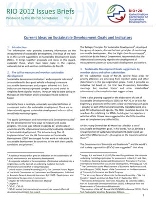 RIO 2012 Issues Briefs
Produced by the UNCSD Secretariat                              No. 6
                  Current Ideas on Sustainable Development Goals and Indicators


                  Current Ideas on Sustainable Development Goals and Indicators
                                                                                                                                          8
1. Introduction                                                                  The Bellagio Principles for Sustainable Development , developed
This information note provides summary information on the                        by a group of experts, discuss the basic principles of monitoring
                                                                                                                                                9
measurement of sustainable development. The focus of the note                    sustainable development. Also the Stiglitz-Sen-Fitoussi-report ,
is on the current suggestions on Sustainable Development Goals                   an initiative by the French Government, recommends that the
(SDGs). It brings together proposals and ideas in this regard,                   international community expedite the development of
especially those, which have been made in the regional,                          measurement systems of sustainable development and welfare.
nationally led as well as other contributions to Rio+20.
                                                                                 3. Sustainable Development Goals suggestions by
2. The call to measure and monitor sustainable                                   member states and other stakeholders
development                                                                      On the substantive issues of Rio+20, several focus areas for
                                         1                             2
Sustainable development indicators and composite indicators                      priority attention are emerging from member states and other
are considered to be a good vehicle in helping to measure                        stakeholders in the pre-negotiation phase. Table 1 provides an
sustainable development and progress achieved in it. Such                        indicative list based on the first two Preparatory Committee
indicators are meant to present complex data and trends in                       meetings, but member States’ and other stakeholders’
simplified form to policy makers. They can help to share policy on               submissions to the compilation text suggest others.
the basis of information which is transparent and evidence-
based.                                                                           There is also growing support for the elaboration of a set of
                                                                                 Sustainable Development Goals (SDGs) at Rio+20, or at least for
Currently there is no single, universally accepted definition or                 beginning a process to define with a view to endorsing such goals
assessment metrics for sustainable development. There are no                     – possibly as part of the General Assembly-mandated work on a
internationally agreed sustainable development indicators that                   post-2015 development agenda. The SDGs could also become the
would help monitor progress.                                                     new basis for redefining the MDGs, building on the experience
                                                                                 with the MDGs. Others have suggested that the SDGs could be
                                                                             3
The World Commission on Environment and Development called                       seen as complementary to the MDGs.
for the development of new ways to measure and assess
                                             4
progress. This need was echoed in Agenda 21 which calls on                       UN Secretary-General Ban Ki-Moon has called for a set of
countries and the international community to develop indicators                  sustainable development goals. In his words, “Let us develop a
of sustainable development. The Johannesburg Plan of                             new generation of sustainable development goals to pick up
                5
Implementation and the UN Commission on Sustainable                              where the MDGs leave off. Let us agree on the means to achieve
                    6                                                                  10
Development (CSD) encouraged further work on indicators for                      them“ .
sustainable development by countries, in line with their specific
                         7                                                                                                          11
conditions and priorities .                                                      The Governments of Colombia and Guatemala and the world’s
                                                                                                                                  12
                                                                                 civil society organisations (CSOs) have suggested that a key

1                                                                                8
  A statistical measure that gives an indication on the sustainability of          Hodge, R.A. and Hardi, P. (1997) The need for guidelines: the rationale
social, environmental and economic development.                                  underlying the Bellagio principles for assessment. In Hardi, P. and Zdan,
2
  A composite indicator is the compilation of individual indicators into a       T. (editors), Assessing Sustainable Development: Principles in Practice,
single index, on the basis of an underlying model of the multi-                  International Institute for Sustainable Development, Winnipeg, pp 7-20
                                                                                 9
dimensional concept that is being measured.                                        The Commission on the Measurement of Economic Performance and
3
  United Nations General Assembly (1987), Our Common Future. Report              Social Progress (2009), Report of the Commission on the Measurement
of the World Commission on Environment and Development, Published                of Economic Performance and Social Progress.
                                                                                 10
as Annex to General Assembly document A/42/427 - Development and                    The Secretary General’s Report to the General Assembly – “We the
International Co-operation: Environment.                                         Peoples”. Speech as delivered, New York, 21 September 2011.
4                                                                                11
  Chapter 40 “Information for Decision-Making”                                      Ministerio de Relaciones Exteriores. Republica de Colombia (2011),
5
  Chapter X                                                                      Rio+20: Sustainable Development Goals (SDGs). A Proposal from the
6
  CSD-11, CSD-13.                                                                Governments of Colombia and Guatemala.
7                                                                                12                       th
  CSD-13 invited the international community to support efforts of                  Declaration of the 64 Annual UN DPI/NGO Conference (2011), Chair’s
developing countries in this regard.                                             Text. Sustainable Societies; Responsive Citizens.
                                                                                                                                                    1
 