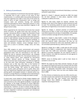 3.  Delivery of commitments                                                    Regarding the time‐bound commitments listed above, a summary 
                                                                               evaluation is given below. 
Due to the multiplicity of commitments that have been agreed, it                 
is  impossible  here  to  give  a  picture  of  the  status  of  their         Agenda  21,  chapter  7,  adequate  capacities  by  2000:  this  target 
implementation. In a nutshell, while many positive developments                has  not  been  achieved.  In  many  places,  capacities  remain 
have been registered since 1992 in many areas of the world, the                inadequate to address the issues. 
needs  in  terms  of  basic  infrastructure  such  as  energy  and              
transport,  water  and  sanitation,  housing,  and  associated                 Agenda  21,  solid  waste,  targets  for  capacity:  unknown,  but 
institutions  generated  by  intense  urbanization  pressure  in  most         probably unmet. None of the targets for waste treatment are well 
regions  has  resulted  in  many  issues  identified  in  Agenda  21  still    on  track.  The  monitoring  systems  for  waste  are  weak  (data  on 
being of concern today.                                                        solid waste are fragmentary or do not exist in many countries). 
                                                                                
Efforts  supported  by  the  international  community  have  covered           Agenda  21,  chapter  7,  universal  provision  of  environmental 
almost  all  sectors.  Air  quality  issues  have  seen  successes.  For       infrastructure  by  2025:  in  order  to  be  reached,  this  goal  would 
example, international efforts to support the elimination of lead              need efforts beyond the end date of related MDGs. For example, 
from  gasoline  have  largely  succeeded.  Public  transport  has              universal sanitation coverage will not be achieved in 2015. 
received strong support from international financing institutions.              
Access  to  clean  domestic  energy  has  become  more  prominent              Agenda  21,  chapter  6,  urban  health:  a  subset  of  the  indicators 
over  time.  Electrification  rates  have  progressed  worldwide,  as          recommended  in  Agenda  21  have  been  included  in  the  MDGs 
have  the  proportions  of  people  with  access  to  clean  drinking          (child  and  maternal  death,  tuberculosis),  but  they  are  not 
water  and  sanitation.  However,  serious  challenges  remain  in             systematically monitored for urban areas specifically. Others are 
                                                                                                                                              9 
areas  such  as  access  to  sanitation,  sewage,  slums,  and  many           not centralized systematically (e.g. violence and crime).  
others.                                                                         
                                                                               Agenda  21,  chapter  28:  in  2002,  a  study  done  by  ICLEI  and  the 
Since  1992,  progress  on  social,  environmental  and  economic              Secretariat  for  WSSD  in  collaboration  with  Capacity  21/UNDP 
fronts in cities has been achieved through actions involving all the           found  more  than  6,000  local  communities  engaged  in  Local 
geographical  levels,  from  the  international  to  the  local.  UN‐          Agenda  21  processes  worldwide,  the  vast  majority  of  which  in 
Habitat  has  had  an  important  implementation  role,  alongside             Europe. However, since 2002 the momentum for local agenda 21 
with the World Bank and other IFIs. International initiatives such             seems to have decreased. 
as  “Cities  without  Slums”  were  supported  by  international                
agreements.  National  policies  on  energy,  transport,  and                  MDG7C:  access  to  drinking  water  is  well  on  track.  Access  to 
infrastructure have had a strong influence on what has happened                sanitation is not on track. 
at  the  local  level.  Cities  themselves,  individually  or  through          
networks  such  as  C40,  have  often  been  at  the  forefront  of            MDG7D:  this  target  has  been  likely  achieved.  However,  the  goal 
innovative  policy‐making  and  implementation,  in  particular  on            was vaguely formulated and clearly not consistent with the needs 
issues  like  climate  change,  “3Rs”  policies  for  waste  (reduce,          (many more than 100 million people have joined new slums since 
reuse,  recycle),  public  participation  and  air  quality.  Many  cities     2000),  nor  adequately  formulated  (static  formulation  versus 
have  also  experienced  integrated  urban  projects  aiming  both  at         dynamic  growth  of  cities).  There  are  more  slum  dwellers  today 
piloting  specific  technological  solutions  in  selected  sectors  (e.g.     than in 2000. 
transport or energy efficiency in buildings) and at materialising on            
the ground the ideas of industrial ecology and related concepts.               The Plan of Action on biodiversity came into effect only this year. 
                                                                               A number of cities have reported to the Convention on Biological 
In  recent  years,  issues  related  to  climate  change  mitigation  and      Diversity  (CBD)  that  they  have  initiated  Local  Biodiversity 
adaptation  and  natural  disaster  risk  management  have  become             Strategic  Action  Plans  (LBSAPs)  in  collaboration  with  their 
more prominent on the urban agenda worldwide. In parallel with                 respective national governments. 
the  adoption  of  the  Hyogo  Framework  for  Action  2005‐2015:               
Building the Resilience of Nations and Communities to Disasters,                
improving  the  “resilience”  of  cities  to  climate  change  and  other 
natural events is now considered as a mainstream paradigm and 
has  been  integrated  in  technical  cooperation  and  international 
assistance frameworks. 
 
 
 
                                                                                                                                                 4 
 