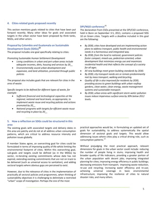 4.  Cities‐related goals proposed recently                                     
                                                                              DPI/NGO conference 11 
This  section  mentions  goals  related  to  cities  that  have  been  put    The declaration from CSOs presented at the DPI/CSO conference, 
forward  recently.  Many  other  ideas  for  goals  and  associated           held  in  Bonn on  September  3‐5,  2011,  contains  a  proposed  SDG 
targets  in  the  urban  sector  have  been  proposed  by  think  tanks,      10  on  Green  cities.  Targets  with  a  deadline  included  in  this  goal 
NGOs, and other actors.                                                       are the following: 
                                                                               
Proposal by Colombia and Guatemala on Sustainable                             • By 2030, cities have developed and are implementing action 
Development Goals (SDGs) 10                                                        plans to address transport, public health and environmental 
The proposal includes one goal specifically relating to cities:                    needs in a harmonious and integrated way.  
                                                                              • By 2030, from the local to national, government policies 
Promoting Sustainable Human Settlement Development                                 foster compact, mixed‐use, pedestrian‐oriented, urban 
    • Living conditions in urban and peri‐urban areas include                      development that minimizes energy use and maximizes 
          adequate incomes, diets, housing and services by 20__                    residential health and that reflects the concept of a society 
    • Environmentally sound urban development and                                  for all ages.  
          expansion, and land utilization, promoted through public            • All new buildings meet green building standards by 2030.  
          policies                                                            • By 2030, city transport needs are or remain predominantly 
                                                                                   met by mass transport, walking and bicycling.  
The proposal also includes goals that are relevant for cities in the          • Quality of life is also improved for residents by 2030, 
area of waste:                                                                     providing access to green buildings with urban rooftop 
                                                                                   gardens, clean water, clean energy, waste management 
Specific targets to be defined for different types of waste, for                   systems and sustainable transport.  
example:                                                                      • By 2030, urban areas with significant storm water pollution 
    • Sufficient financial and technological capacities at the                     issues reduce impervious surface area by 30% below 2012 
          regional, national and local levels, as appropriate, to                  levels. 
          implement waste reuse and recycling policies and actions             
          promoted by 20__                                                     
    • National programs with targets for efficient waste reuse                 
          and recycling in place by 20__ 
                                                                               
                                                                               
5.  How a reflection on SDGs could be structured in this                       
area                                                                           
The  existing  goals  with  associated  targets  and  delivery  dates  in     practical approaches would be, in formulating an updated set of 
this area are patchy and do not at all address urban consumption              goals  for  sustainability,  to  address  systematically  the  spatial 
patterns,  which  are  critical  to  address  resource  intensity  and        dimension  of  sectoral  goals  and  targets.  This  would  allow 
pollution issues globally.                                                    addressing issues where cities play a critical driving role, such as 
                                                                              consumption patterns. 12 
If  member  States  agree,  an  overarching  goal  for  cities  could  be      
formulated in terms of improving quality of life whilst limiting the          Without  prejudging  the  most  practical  approach,  relevant 
environmental  footprint  of  cities.  Within  this  overarching  goal,       dimensions for goals in the urban sector could include: reducing 
sub‐goals  and  targets  could  be  defined  (as  in  the  MDGs)  by          the  number  of  people  living  in  slums;  improving  health  and 
sector,  re‐iterating  existing  commitments  whose  date  has  not           broader  quality  of  life  indicators;  providing  a  greater  portion  of 
expired, extending existing commitments that are not on track to              the  urban  population  with  decent  jobs;  improving  integrated 
be  delivered (such  as  universal  access  to  sanitation), and  adding      planning for cities; improving energy efficiency in public buildings; 
sectoral targets where obvious gaps are perceived to exist.                   decreasing emissions from transport;  improving waste reduction, 
                                                                              re‐use  and  recycling;  increasing  water  efficiency  and  re‐use; 
However, due to the relevance of cities in the implementation of              achieving  universal  coverage  in  basic  environmental 
practically all sectoral policies and programmes, when thinking of            infrastructure;  improving  the  resilience  of  cities  to  natural 
sustainability objectives it is challenging to delimitate a restricted        disaster risks; and many others. 
“urban” scope of investigation. Perhaps the one of the most                    
 
                                                                                                                                                   5 
 