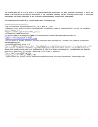 The  purpose  of  the  Rio  2012  Issues  Briefs  is  to  provide  a  channel  for  policymakers  and  other  interested  stakeholders  to  discuss  and 
review  issues  relevant  to  the  objective  and  themes  of  the  conference,  including  a  green  economy  in  the  context  of  sustainable 
development and poverty eradication, as well as the institutional framework for sustainable development.  
 
For further information on this Brief, contact David Le Blanc (leblanc@un.org). 
 

1
    http://www.unhabitat.org/downloads/docs/2071_246_A_RES_S25_2.doc
2
   Employment, drinking water and sanitation, and management of natural disasters risk are not addressed explicitly in this issue note. they will be 
covered in separate notes. 
3
   http://ww2.unhabitat.org/declarations/habitat_agenda.asp 
4
   Accessed on http://www.un.org/en/ga/  
5
   GA resolution A/65/L.1, Accessed on http://www.un.org/en/mdg/summit2010/pdf/mdg%20outcome%20document.pdf 
6
   http://www.cbd.int/decision/cop/?id=12288 
7
   http://www.unisdr.org/we/inform/publications/1037 
8
   The User’s Manual for the index, developed in two expert meetings and tested in over 30 cities, is available at http://www.cbd.int/authorities/ 
gettinginvolved/cbi.shtml. 
9
   See UN‐DESA, MDG Report 2011, p. 53‐56.
10
    Source: Rio+20: Sustainable Development Goals — Proposal by the Government of Colombia for consideration by the participating countries, Note 
by the Secretariat, Latin American and Caribbean Regional Meeting Preparatory to the United Nations Conference on Sustainable Development, 
Meeting of the member countries of the Rio de Janeiro Platform for Action on the Road to Johannesburg 2002: Latin America and the Caribbean in 
preparation for Rio de Janeiro 2012, Santiago, 7‐9 September 2011, LC/L.3366, 22 August 2011. 
11
    Source: http://www.uncsd2012.org/rio20/ 
index.php?page=view&nr=273&type=230&menu=38 
12
    Several initiatives have proposed measures and indicators on dimensions such as productivity, competitiveness, and liveability of cities. 




                                                                                                                                                 6 
 