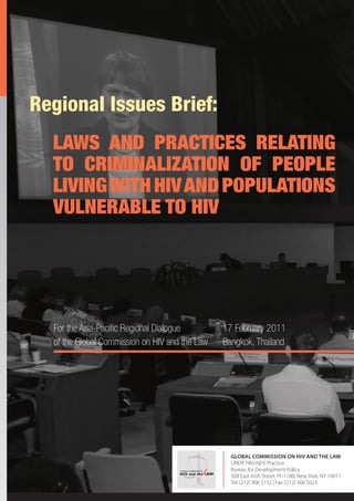 Regional Issues Brief:
  LAWS AND PRACTICES RELATING
  TO CRIMINALIZATION OF PEOPLE
  LIVING WITH HIV AND POPULATIONS
  VULNERABLE TO HIV




  For the Asia-Paci c Regional Dialogue                     17 February 2011
  of the Global Commission on HIV and the Law               Bangkok, Thailand




                                                              GLOBAL COMMISSION ON HIV AND THE LAW
                                                              UNDP, HIV/AIDS Practice
                                     GLOBAL COMMISSION ON     Bureau for Development Policy
                                     HIV and the AW
                                                              304 East 45th Street, FF-1180, New York, NY 10017
                                                              Tel: (212) 906 5132 | Fax: (212) 906 5023
                                                                                                              1
 