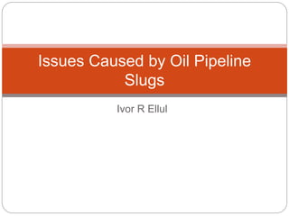 Ivor R Ellul
Issues Caused by Oil Pipeline
Slugs
 