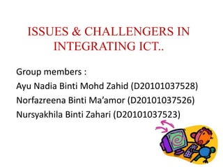 ISSUES & CHALLENGERS IN
      INTEGRATING ICT..
Group members :
Ayu Nadia Binti Mohd Zahid (D20101037528)
Norfazreena Binti Ma’amor (D20101037526)
Nursyakhila Binti Zahari (D20101037523)
 