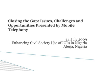 Closing the Gap: Issues, Challenges and
Opportunities Presented by Mobile
Telephony

                                  14 July 2009
 Enhancing Civil Society Use of ICTs in Nigeria
                                 Abuja, Nigeria
 