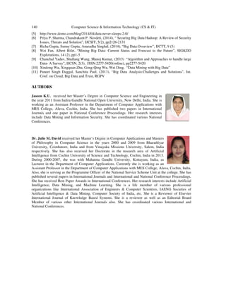 140 Computer Science & Information Technology (CS & IT)
[5] http://www.domo.com/blog/2014/04/data-never-sleeps-2-0/
[6] Priya P. Sharma, Chandrakant P. Navdeti, (2014), “ Securing Big Data Hadoop: A Review of Security
Issues, Threats and Solution”, IJCSIT, 5(2), pp2126-2131
[7] Richa Gupta, Sunny Gupta, Anuradha Singhal, (2014), “Big Data:Overview”, IJCTT, 9 (5)
[8] Wei Fan, Albert Bifet, “Mining Big Data: Current Status and Forecast to the Future”, SIGKDD
Explorations, 14 (2), pp1-5
[9] Chanchal Yadav, Shullang Wang, Manoj Kumar, (2013) “Algorithm and Approaches to handle large
Data- A Survey”, IJCSN, 2(3), ISSN:2277-5420(online), pp2277-5420
[10] Xindong Wu, Xingquan Zhu, Gong-Qing Wu, Wei Ding, “Data Mining with Big Data”
[11] Puneet Singh Duggal, Sanchita Paul, (2013), “Big Data Analysis:Challenges and Solutions”, Int.
Conf. on Cloud, Big Data and Trust, RGPV
AUTHORS
Jaseen K.U. received her Master’s Degree in Computer Science and Engineering in
the year 2011 from Indira Gandhi National Open University, New Delhi, India. She is
working as an Assistant Professor in the Department of Computer Applications with
MES College, Aluva, Cochin, India. She has published two papers in International
Journals and one paper in National Conference Proceedings. Her research interests
include Data Mining and Information Security. She has coordinated various National
Conferences.
Dr. Julie M. David received her Master’s Degree in Computer Applications and Masters
of Philosophy in Computer Science in the years 2000 and 2009 from Bharathiyar
University, Coimbatore, India and from Vinayaka Missions University, Salem, India
respectively. She has also received her Doctorate in the research area of Artificial
Intelligence from Cochin University of Science and Technology, Cochin, India in 2013.
During 2000-2007, she was with Mahatma Gandhi University, Kottayam, India, as
Lecturer in the Department of Computer Applications. Currently she is working as an
Assistant Professor in the Department of Computer Applications with MES College, Aluva, Cochin, India.
Also, she is serving as the Programme Officer of the National Service Scheme Unit at the college. She has
published several papers in International Journals and International and National Conference Proceedings.
She has received Best Paper Awards in International Conferences. Her research interests include Artificial
Intelligence, Data Mining, and Machine Learning. She is a life member of various professional
organizations like International Association of Engineers & Computer Scientists, IAENG Societies of
Artificial Intelligence & Data Mining, Computer Society of India, etc. She is a Reviewer of Elsevier
International Journal of Knowledge Based Systems. She is a reviewer as well as an Editorial Board
Member of various other International Journals also. She has coordinated various International and
National Conferences.
 
