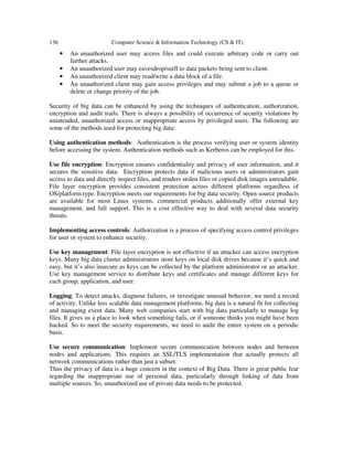 136 Computer Science & Information Technology (CS & IT)
• An unauthorized user may access files and could execute arbitrary code or carry out
further attacks.
• An unauthorized user may eavesdrop/sniff to data packets being sent to client.
• An unauthorized client may read/write a data block of a file.
• An unauthorized client may gain access privileges and may submit a job to a queue or
delete or change priority of the job.
Security of big data can be enhanced by using the techniques of authentication, authorization,
encryption and audit trails. There is always a possibility of occurrence of security violations by
unintended, unauthorized access or inappropriate access by privileged users. The following are
some of the methods used for protecting big data:
Using authentication methods: Authentication is the process verifying user or system identity
before accessing the system. Authentication methods such as Kerberos can be employed for this.
Use file encryption: Encryption ensures confidentiality and privacy of user information, and it
secures the sensitive data. Encryption protects data if malicious users or administrators gain
access to data and directly inspect files, and renders stolen files or copied disk images unreadable.
File layer encryption provides consistent protection across different platforms regardless of
OS/platform type. Encryption meets our requirements for big data security. Open source products
are available for most Linux systems, commercial products additionally offer external key
management, and full support. This is a cost effective way to deal with several data security
threats.
Implementing access controls: Authorization is a process of specifying access control privileges
for user or system to enhance security.
Use key management: File layer encryption is not effective if an attacker can access encryption
keys. Many big data cluster administrators store keys on local disk drives because it’s quick and
easy, but it’s also insecure as keys can be collected by the platform administrator or an attacker.
Use key management service to distribute keys and certificates and manage different keys for
each group, application, and user.
Logging: To detect attacks, diagnose failures, or investigate unusual behavior, we need a record
of activity. Unlike less scalable data management platforms, big data is a natural fit for collecting
and managing event data. Many web companies start with big data particularly to manage log
files. It gives us a place to look when something fails, or if someone thinks you might have been
hacked. So to meet the security requirements, we need to audit the entire system on a periodic
basis.
Use secure communication: Implement secure communication between nodes and between
nodes and applications. This requires an SSL/TLS implementation that actually protects all
network communications rather than just a subset.
Thus the privacy of data is a huge concern in the context of Big Data. There is great public fear
regarding the inappropriate use of personal data, particularly through linking of data from
multiple sources. So, unauthorized use of private data needs to be protected.
 
