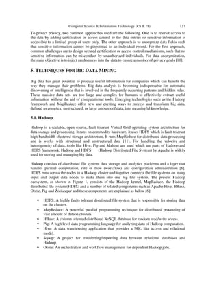 Computer Science & Information Technology (CS & IT) 137
To protect privacy, two common approaches used are the following. One is to restrict access to
the data by adding certification or access control to the data entries so sensitive information is
accessible to a limited group of users only. The other approach is to anonymize data fields such
that sensitive information cannot be pinpointed to an individual record. For the first approach,
common challenges are to design secured certification or access control mechanisms, such that no
sensitive information can be misconduct by unauthorized individuals. For data anonymization,
the main objective is to inject randomness into the data to ensure a number of privacy goals [10].
5. TECHNIQUES FOR BIG DATA MINING
Big data has great potential to produce useful information for companies which can benefit the
way they manage their problems. Big data analysis is becoming indispensable for automatic
discovering of intelligence that is involved in the frequently occurring patterns and hidden rules.
These massive data sets are too large and complex for humans to effectively extract useful
information without the aid of computational tools. Emerging technologies such as the Hadoop
framework and MapReduce offer new and exciting ways to process and transform big data,
defined as complex, unstructured, or large amounts of data, into meaningful knowledge.
5.1. Hadoop
Hadoop is a scalable, open source, fault tolerant Virtual Grid operating system architecture for
data storage and processing. It runs on commodity hardware, it uses HDFS which is fault-tolerant
high bandwidth clustered storage architecture. It runs MapReduce for distributed data processing
and is works with structured and unstructured data [11]. For handling the velocity and
heterogeneity of data, tools like Hive, Pig and Mahout are used which are parts of Hadoop and
HDFS framework. Hadoop and HDFS (Hadoop Distributed File System) by Apache is widely
used for storing and managing big data.
Hadoop consists of distributed file system, data storage and analytics platforms and a layer that
handles parallel computation, rate of flow (workflow) and configuration administration [6].
HDFS runs across the nodes in a Hadoop cluster and together connects the file systems on many
input and output data nodes to make them into one big file system. The present Hadoop
ecosystem, as shown in Figure 1, consists of the Hadoop kernel, MapReduce, the Hadoop
distributed file system (HDFS) and a number of related components such as Apache Hive, HBase,
Oozie, Pig and Zookeeper and these components are explained as below [6]:
• HDFS: A highly faults tolerant distributed file system that is responsible for storing data
on the clusters.
• MapReduce: A powerful parallel programming technique for distributed processing of
vast amount of dataon clusters.
• HBase: A column oriented distributed NoSQL database for random read/write access.
• Pig: A high level data programming language for analyzing data of Hadoop computation.
• Hive: A data warehousing application that provides a SQL like access and relational
model.
• Sqoop: A project for transferring/importing data between relational databases and
Hadoop.
• Oozie: An orchestration and workflow management for dependent Hadoop jobs.
 