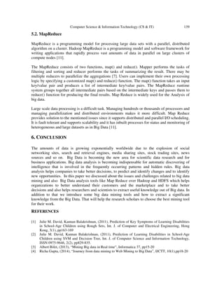 Computer Science & Information Technology (CS & IT) 139
5.2. MapReduce
MapReduce is a programming model for processing large data sets with a parallel, distributed
algorithm on a cluster. Hadoop MapReduce is a programming model and software framework for
writing applications that rapidly process vast amounts of data in parallel on large clusters of
compute nodes [11].
The MapReduce consists of two functions, map() and reduce(). Mapper performs the tasks of
filtering and sorting and reducer performs the tasks of summarizing the result. There may be
multiple reducers to parallelize the aggregations [7]. Users can implement their own processing
logic by specifying a customized map() and reduce() function. The map() function takes an input
key/value pair and produces a list of intermediate key/value pairs. The MapReduce runtime
system groups together all intermediate pairs based on the intermediate keys and passes them to
reduce() function for producing the final results. Map Reduce is widely used for the Analysis of
big data.
Large scale data processing is a difficult task. Managing hundreds or thousands of processors and
managing parallelization and distributed environments makes it more difficult. Map Reduce
provides solution to the mentioned issues since it supports distributed and parallel I/O scheduling.
It is fault tolerant and supports scalability and it has inbuilt processes for status and monitoring of
heterogeneous and large datasets as in Big Data [11].
6. CONCLUSION
The amounts of data is growing exponentially worldwide due to the explosion of social
networking sites, search and retrieval engines, media sharing sites, stock trading sites, news
sources and so on. Big Data is becoming the new area for scientific data research and for
business applications. Big data analysis is becoming indispensable for automatic discovering of
intelligence that is involved in the frequently occurring patterns and hidden rules. Big data
analysis helps companies to take better decisions, to predict and identify changes and to identify
new opportunities. In this paper we discussed about the issues and challenges related to big data
mining and also Big Data analysis tools like Map Reduce over Hadoop and HDFS which helps
organizations to better understand their customers and the marketplace and to take better
decisions and also helps researchers and scientists to extract useful knowledge out of Big data. In
addition to that we introduce some big data mining tools and how to extract a significant
knowledge from the Big Data. That will help the research scholars to choose the best mining tool
for their work.
REFERENCES
[1] Julie M. David, Kannan Balakrishnan, (2011), Prediction of Key Symptoms of Learning Disabilities
in School-Age Children using Rough Sets, Int. J. of Computer and Electrical Engineering, Hong
Kong, 3(1), pp163-169
[2] Julie M. David, Kannan Balakrishnan, (2011), Prediction of Learning Disabilities in School-Age
Children using SVM and Decision Tree, Int. J. of Computer Science and Information Technology,
ISSN 0975-9646, 2(2), pp829-835.
[3] Albert Bifet, (2013), “Mining Big data in Real time”, Informatica 37, pp15-20
[4] Richa Gupta, (2014), “Journey from data mining to Web Mining to Big Data”, IJCTT, 10(1),pp18-20
 